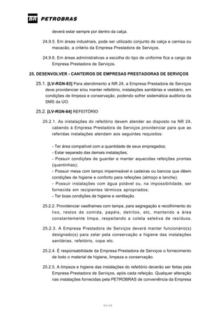 40/66
deverá estar sempre por dentro da calça.
24.9.5. Em áreas industriais, pode ser utilizado conjunto de calça e camisa ou
macacão, a critério da Empresa Prestadora de Serviços.
24.9.6. Em áreas administrativas a escolha do tipo de uniforme fica a cargo da
Empresa Prestadora de Serviços.
25. DESENVOLVER - CANTEIROS DE EMPRESAS PRESTADORAS DE SERVIÇOS
25.1. [LV-RGN-83] Para atendimento a NR 24, a Empresa Prestadora de Serviços
deve providenciar e/ou manter refeitório, instalações sanitárias e vestiário, em
condições de limpeza e conservação, podendo sofrer sistemática auditoria da
SMS da UO.
25.2. [LV-RGN-84] REFEITÓRIO
25.2.1. As instalações do refeitório devem atender ao disposto na NR 24,
cabendo à Empresa Prestadora de Serviços providenciar para que as
referidas instalações atendam aos seguintes requisitos:
- Ter área compatível com a quantidade de seus empregados;
- Estar separado das demais instalações;
- Possuir condições de guardar e manter aquecidas refeições prontas
(quentinhas);
- Possuir mesa com tampo impermeável e cadeiras ou bancos que dêem
condições de higiene e conforto para refeições (almoço e lanche);
- Possuir instalações com água potável ou, na impossibilidade, ser
fornecida em recipientes térmicos apropriados;
- Ter boas condições de higiene e ventilação.
25.2.2. Providenciar vasilhames com tampa, para segregação e recolhimento do
lixo, restos de comida, papéis, detritos, etc, mantendo a área
constantemente limpa, respeitando a coleta seletiva de resíduos.
25.2.3. A Empresa Prestadora de Serviços deverá manter funcionário(s)
designado(s) para zelar pela conservação e higiene das instalações
sanitárias, refeitório, copa etc.
25.2.4. É responsabilidade da Empresa Prestadora de Serviços o fornecimento
de todo o material de higiene, limpeza e conservação.
25.2.5. A limpeza e higiene das instalações do refeitório deverão ser feitas pela
Empresa Prestadora de Serviços, após cada refeição. Qualquer alteração
nas instalações fornecidas pela PETROBRAS de conveniência da Empresa
 