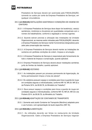41/66
Prestadora de Serviços deverá ser autorizada pela FISCALIZAÇÃO,
correndo os custos por conta da Empresa Prestadora de Serviços, em
qualquer circunstância.
25.3. [LV-RGN-85] INSTALAÇÕES SANITÁRIAS E CONDIÇÕES DE HIGIENE DO
CANTEIRO
25.3.1. A Empresa Prestadora de Serviços deve dispor de lavatório(s), vaso(s)
sanitário(s), mictório(s) e chuveiro(s) em quantidades compatíveis com o
número de trabalhadores, conforme a legislação e normas vigentes.
25.3.2. Quando estiver prevista a utilização das instalações da Unidade
Organizacional, as mesmas serão indicadas pela FISCALIZAÇÃO, devendo
a Empresa Prestadora de Serviços manter funcionário(s) designado(s) para
zelar pela conservação das mesmas.
25.3.3. A Empresa Prestadora de Serviços deverá manter as instalações de
canteiros em perfeitas condições de ordem, limpeza e arrumação.
25.3.4. A Empresa Prestadora de Serviços é responsável pelo fornecimento de
todo o material de limpeza e conservação, quando aplicável.
25.3.5. Empresa Prestadora de Serviços deverá alocar instalações sanitárias
junto às frentes de trabalho, quando aplicável.
25.4. [LV-RGN-86] VESTIÁRIO
25.4.1. As instalações passam por processo permanente de higienização, de
forma permanecerem limpos e livres de odores?
25.4.2. Os vestiários possuem espaço e condições para troca e guarda de roupa
em condições seguras e individualizadas, conforme NR 18, NR 24, NR 32 e
da Portaria 3214, de 08.06.78, do Ministério do Trabalho?
25.4.3. Deve possuir espaço e condições para troca e guarda de roupa em
condições seguras e individualizadas, conforme NR 18, NR 24, NR 32 e da
Portaria 3214, de 08.06.78, do Ministério do Trabalho.
25.5. [LV-RGN-88] ADAPTAÇÃO DE CONTAINER DE TRANSPORTE
25.5.1. Somente será aceito Container de Transporte (Marítimo) adaptado para
o uso humano, com apresentação de laudo específico (NR 18).
25.6. [LV-RGN-89] ALIMENTAÇÃO
25.6.1. As refeições deverão ser feitas no restaurante da Unidade
Organizacional. Cabe a Empresa Prestadora de Serviços negociar
 