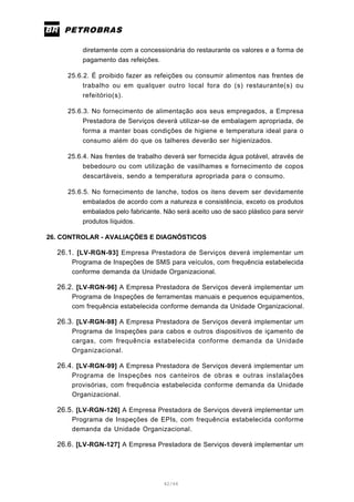 42/66
diretamente com a concessionária do restaurante os valores e a forma de
pagamento das refeições.
25.6.2. É proibido fazer as refeições ou consumir alimentos nas frentes de
trabalho ou em qualquer outro local fora do (s) restaurante(s) ou
refeitório(s).
25.6.3. No fornecimento de alimentação aos seus empregados, a Empresa
Prestadora de Serviços deverá utilizar-se de embalagem apropriada, de
forma a manter boas condições de higiene e temperatura ideal para o
consumo além do que os talheres deverão ser higienizados.
25.6.4. Nas frentes de trabalho deverá ser fornecida água potável, através de
bebedouro ou com utilização de vasilhames e fornecimento de copos
descartáveis, sendo a temperatura apropriada para o consumo.
25.6.5. No fornecimento de lanche, todos os itens devem ser devidamente
embalados de acordo com a natureza e consistência, exceto os produtos
embalados pelo fabricante. Não será aceito uso de saco plástico para servir
produtos líquidos.
26. CONTROLAR - AVALIAÇÕES E DIAGNÓSTICOS
26.1. [LV-RGN-93] Empresa Prestadora de Serviços deverá implementar um
Programa de Inspeções de SMS para veículos, com frequência estabelecida
conforme demanda da Unidade Organizacional.
26.2. [LV-RGN-96] A Empresa Prestadora de Serviços deverá implementar um
Programa de Inspeções de ferramentas manuais e pequenos equipamentos,
com frequência estabelecida conforme demanda da Unidade Organizacional.
26.3. [LV-RGN-98] A Empresa Prestadora de Serviços deverá implementar um
Programa de Inspeções para cabos e outros dispositivos de içamento de
cargas, com frequência estabelecida conforme demanda da Unidade
Organizacional.
26.4. [LV-RGN-99] A Empresa Prestadora de Serviços deverá implementar um
Programa de Inspeções nos canteiros de obras e outras instalações
provisórias, com frequência estabelecida conforme demanda da Unidade
Organizacional.
26.5. [LV-RGN-126] A Empresa Prestadora de Serviços deverá implementar um
Programa de Inspeções de EPIs, com frequência estabelecida conforme
demanda da Unidade Organizacional.
26.6. [LV-RGN-127] A Empresa Prestadora de Serviços deverá implementar um
 
