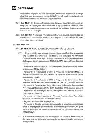 43/66
Programa de inspeção do local de trabalho, com vistas a identificar e corrigir
situações que apresentem riscos de SMS, com frequência estabelecida
conforme demanda da Unidade Organizacional.
26.7. [LV-RGN-128] Empresa Prestadora de Serviços deverá implementar um
Programa de Inspeções para máquinas e equipamentos pesados, com
frequência estabelecida conforme demanda da Unidade Organizacional,
inclusive na mobilização.
26.8. [LV-RGN-92] A Empresa Prestadora de Serviços deverá disponibilizar as
informações necessárias quando das inspeções e auditorias de SMS
realizadas pela Petrobras.
27. DESENVOLVER
27.1. [LV-RGN-20] INÍCIO DOS TRABALHOS E EMISSÃO DE CRACHÁ
27.1.1. Como condição para emissão dos crachás de identificação e acesso dos
empregados da Empresa Prestadora de Serviços na Unidade
Organizacional e autorização do início dos serviços, a Empresa Prestadora
de Serviços deverá apresentar à FISCALIZAÇÃO as exigências descritas
abaixo:
- Apresentar à Fiscalização e SMS, o Programa de Prevenção de Riscos
Ambientais – PPRA (NR 09);
- Apresentar à Fiscalização e SMS, o Programa de Controle Médico e
Saúde Ocupacional – PCMSO (NR 07) e cópia dos Atestados de Saúde
Ocupacional – ASO;
- Apresentar à Fiscalização e SMS, o Programa de Condições e Meio
Ambiente na Indústria da Construção (NR 18 – PCMAT), quando aplicável;
- Apresentar à Fiscalização e SMS, o Programa de Proteção Respiratória –
PPR (Instrução Normativa (IN 1), de 11 de abril de 1994), quando aplicável;
- Apresentar à Fiscalização e SMS, o Programa de Controle Auditivo –
PCA. quando aplicável;
- Apresentar no início do contrato um Plano de Atendimento ao Acidentado,
que deve ser validado pela fiscalização e SMS;
- Registro de trabalho dos empregados;
- Apresentar a Relação nominal e comprovação de vínculo empregatício de
todos os empregados que trabalharão na Unidade Organizacional, os quais
deverão participar de palestras/treinamentos de SMS ministradas pela
PETROBRAS.
27.1.2. A liberação de acesso dos empregados da Empresa Prestadora de
Serviços está condicionada a aprovação da documentação acima pela
PETROBRAS.
 