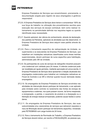 45/66
Empresa Prestadora de Serviços que encaminharem, previamente, a
documentação exigida para registro de seus empregados à gerência
responsável.
27.2.6. A Empresa Prestadora de Serviços deve treinar e conscientizar 100% da
sua força de trabalho na utilização dos procedimentos escritos para
execução dos serviços do escopo contratual, bem como realizar re-
treinamento na periodicidade definida nos requisitos legais ou quando
identificada essa necessidade.
27.2.7. Quando aplicável, dar ciência de conhecimento, através de declaração,
dos padrões da Petrobras, aplicáveis às atividades que irão desenvolver. A
Empresa Prestadora de Serviços deve adquirir esse padrão através da
Unidade.
27.2.8. Para o treinamento específico de radioproteção da Unidade, os
supervisores e os executantes da Empresa Prestadora de Serviços, que
trabalham em instalações radioativas classificadas como áreas restritas
supervisionadas, devem participar de curso específico para habilitação,
administrado pelo SR da Unidade.
27.2.9. Os participantes do curso de serviços de radiografia industrial possuem
uma credencial com validade para 24 meses. A referida credencial pode
ser revalidada por iguais períodos, mediante aprovação em prova escrita. A
Empresa Prestadora de Serviços deve apresentar a relação atualizada dos
empregados credenciados para trabalhar em instalações radioativas ao
Fiscal do Contrato e ao SR e informar quando houver demissão destes
empregados.
27.2.10. Os empregados da Empresa Prestadora de Serviços envolvidos nas
atividades de intervenção devem participar de treinamento, a ser aplicado
pela Unidade sobre controle no isolamento das fontes de energia de
equipamentos e sistemas, nos quais possam ocorrer, de forma inesperada,
a energização, a partida, o vazamento de produto e a dissipação ou a
liberação de energia residual armazenada, podendo causar lesões e outros
danos.
27.2.11. Os empregados da Empresa Prestadora de Serviços, das suas
subcontratadas e/ou cessionárias de serviços que estiverem expostos a
risco de Mineração devem participar de treinamento específico, ministrado
pela PETROBRAS com carga horária de 24 horas.
27.2.12. Para o treinamento de Permissão de Trabalho, a Empresa Prestadora
de Serviços deverá indicar, por escrito a FISCALIZAÇÃO, as pessoas que,
 