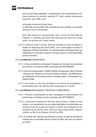 46/66
sob sua total responsabilidade, a representarão como requisitantes de PT.
Essas pessoas só poderão requisitar PT após receber treinamento
específico pelo SMS, com:
a) Duração mínima de 08 (oito) horas;
b) Obtenção de aproveitamento estabelecido pela Unidade na avaliação
escrita ao final do treinamento.
Nota: Não deverá ser reapresentado, para o Curso de Permissão de
Trabalho, o candidato que tenha sido reprovado por mais de 2 (duas)
vezes, em período de 6 (seis) meses.
27.2.13. Antes de iniciar o serviço, deve ser realizada no local de trabalho a
Análise de Segurança da Tarefa (AST), com a participação de todos os
integrantes da frente de trabalho. As recomendações levantadas devem ser
registradas em formulário próprio e entregue cópias à fiscalização/SMS,
quando solicitado.
27.3. [LV-RGN-23] COMUNICAÇÃO
27.3.1. A força de trabalho da Empresa Prestadora de Serviços deve participar
dos eventos e reuniões de SMS promovidas pela PETROBRAS.
27.3.2. Deve ser implementado o DSMS (Diálogo de Segurança, Meio-Ambiente
e Saúde) a ser realizado no início da jornada de trabalho. Os DSMS devem
ser registrados em formulário próprio e entregue cópias, à fiscalização e ao
Órgão de SMS.
27.3.3. Em função do risco das atividades e do número de empregados, a
periodicidade deve ser definida pela fiscalização do contrato.
27.4. [LV-RGN-82] PREPARAÇÃO E RESPOSTA Á EMERGÊNCIA
27.4.1. Promover a participação de seus empregados e subcontratados nos
treinamentos simulados quando solicitado pela PETROBRAS.
27.4.2. A Empresa Prestadora de Serviços deve fornecer, instalar em seu
canteiro, nos equipamentos de sua responsabilidade e nas atividades que
envolvam risco de principio de incêndio e manter em condições de uso,
extintores de pó químico seco, CO2 e/ou água pressurizada, segundo
critérios na NR 23 da Portaria 3214/78 do MTB.
27.4.3. É proibido abrir válvulas dos hidrantes ou intervir na rede de combate de
incêndio sem a permissão formal e prévia do SMS, sob pena de sanções
ao infrator.
 