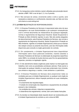 47/66
27.4.4. As mangueiras contra incêndio a serem utilizadas para prevenção devem
atender a NBR 11861 e ser do tipo 2, 3, 4 ou 5 previsto.
27.4.5. Nos serviços de campo, envolvendo solda e corte a quente, será
necessária a cobertura e o confinamento, devendo esta, ser feita com lona
anti-chama ou auto-extinguível.
27.5. [LV-RGN-10] DEFINIÇÃO DE RESPONSABILIDADES
27.5.1. A Empresa Prestadora de Serviços é responsável pelos atos de seus
empregados e de suas Subcontratadas e por quaisquer consequências
cível e criminal decorrentes de inobservância de quaisquer legislação,
normas e regulamentos de Segurança Industrial, Saúde Ocupacional e
Proteção ao Meio Ambiente vigentes no país. Não são aceitas alegações
de desconhecimento, pela Empresa Prestadora de Serviços, das normas e
regulamentos de Segurança Industrial, Saúde Ocupacional e Proteção ao
Meio Ambiente, vigentes na Unidade Organizacional, ainda que as mesmas
não estejam anexas ao presente documento, pois tais informações estão
disponíveis para consulta no órgão gerenciador do contrato.
27.5.2. Em complemento, a Unidade Organizacional deve disponibilizar
informações sobre riscos potenciais existentes, visando subsidiar a
Empresa Prestadora de Serviços na elaboração de programas específicos
sobre SMS e na emissão de laudos técnicos para fins de aposentadorias
especiais, previstos na legislação vigente.
27.5.3. O não atendimento destas exigências pode implicar na interrupção dos
trabalhos, bem como as penalidades contratuais cabíveis. Pode ocorrer a
interrupção de qualquer trabalho no qual seja evidenciado risco iminente,
que ameace a segurança, a saúde, o meio ambiente e o patrimônio.
27.5.4. A Empresa Prestadora de Serviços deve proporcionar todas as
condições para que a Unidade Organizacional, ou qualquer outro órgão da
Unidade Organizacional, efetue inspeção periódica em suas instalações,
verificando:
- O cumprimento dos requisitos legais;
- O estado de conservação dos dispositivos e equipamentos de proteção
pessoal e das instalações;
- As condições dos veículos, máquinas e equipamentos;
- A observância dos regulamentos, normas, bem como destas Instruções.
27.5.5. As dúvidas na interpretação deste requisito devem ser esclarecidas junto
à Unidade Organizacional do contrato ou com a área de SMS.
 