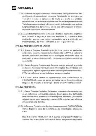 48/66
27.5.6. Qualquer autuação da Empresa Prestadora de Serviços dentro da área
da Unidade Organizacional, feita pela fiscalização do Ministério do
Trabalho, enseja a aplicação de multa por parte da Unidade
Organizacional. Se a Unidade Organizacional for autuada pelo Ministério do
Trabalho em decorrência do não cumprimento da legislação, por parte da
Empresa Prestadora de Serviços, cabe a esta última ressarcir a Unidade
Organizacional com o valor equivalente.
27.5.7. A Unidade Organizacional se reserva o direito de fazer outras exigências
com respeito à Segurança Industrial, Medicina do Trabalho e Meio
Ambiente, sempre que julgue necessário para a proteção dos
trabalhadores, do meio ambiente e dos equipamentos.
27.6. [LV-RGN-12] EMISSÃO DE LAUDOS
27.6.1. Cabe à Empresa Prestadora de Serviços realizar as avaliações
ambientais, conforme necessidade estabelecida no PPRA e elaborar o
relatório contendo o resultado dessas avaliações. O relatório deve ser
elaborado e protocolado no SMS, conforme o modelo da análise do
documento.
27.6.2. Cabe à Empresa Prestadora de Serviços, quando aplicável, a emissão
de Laudos Técnicos individuais com informações das atividades com
exposições a agentes agressivos (Perfil Profissiográfico Previdenciário -
PPP), para efeito de aposentadoria de seus empregados.
27.6.3. Esses Laudos devem ser apresentados para conhecimento da
FISCALIZAÇÃO, antes de serem enviados para a Superintendência
Regional do Trabalho e Emprego - SRTE e/ou Previdência Social.
27.7. [LV-RGN-15] CIPA
27.7.1. Caso a Empresa Prestadora de Serviços possua simultaneamente mais
de um instrumento contratual de prestação de serviços na área da Unidade,
será considerado o número total de empregados da mesma (incluindo os
subcontratados, caso esses não possuam CIPA própria), para efeito de
dimensionamento da CIPA.
27.7.2. A Empresa Prestadora de Serviços deve apresentar à FISCALIZAÇÃO e
manter disponível cópia da documentação de implantação e atuação da
CIPA.
Nota 1: Conforme NR 05, Item 5.6.4, quando a Empresa Prestadora de
Serviços não se enquadrar no Quadro I, deverá designar um responsável
 