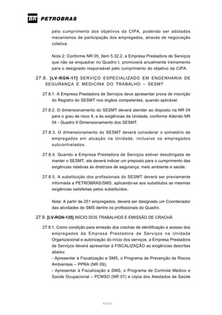 49/66
pelo cumprimento dos objetivos da CIPA, podendo ser adotados
mecanismos de participação dos empregados, através de negociação
coletiva.
Nota 2: Conforme NR 05, Item 5.32.2, a Empresa Prestadora de Serviços
que não se enquadrar no Quadro I, promoverá anualmente treinamento
para o designado responsável pelo cumprimento do objetivo da CIPA.
27.8. [LV-RGN-17] SERVIÇO ESPECIALIZADO EM ENGENHARIA DE
SEGURANÇA E MEDICINA DO TRABALHO – SESMT
27.8.1. A Empresa Prestadora de Serviços deve apresentar prova de inscrição
do Registro do SESMT nos órgãos competentes, quando aplicável.
27.8.2. O dimensionamento do SESMT deverá atender ao disposto na NR 04
para o grau de risco 4, e às exigências da Unidade, conforme Adendo NR
04 - Quadro II Dimensionamento dos SESMT.
27.8.3. O dimensionamento do SESMT deverá considerar o somatório de
empregados em atuação na Unidade, inclusive os empregados
subcontratados.
27.8.4. Quando a Empresa Prestadora de Serviços estiver desobrigada de
manter o SESMT, ela deverá indicar um preposto para o cumprimento das
exigências relativas às diretrizes de segurança, meio ambiente e saúde.
27.8.5. A substituição dos profissionais do SESMT deverá ser previamente
informada a PETROBRAS/SMS, aplicando-se aos substitutos as mesmas
exigências satisfeitas pelos substituídos.
Nota: A partir de 251 empregados, deverá ser designado um Coordenador
das atividades de SMS dentre os profissionais do Quadro.
27.9. [LV-RGN-135] INÍCIO DOS TRABALHOS E EMISSÃO DE CRACHÁ
27.9.1. Como condição para emissão dos crachás de identificação e acesso dos
empregados da Empresa Prestadora de Serviços na Unidade
Organizacional e autorização do início dos serviços, a Empresa Prestadora
de Serviços deverá apresentar à FISCALIZAÇÃO as exigências descritas
abaixo:
- Apresentar à Fiscalização e SMS, o Programa de Prevenção de Riscos
Ambientais – PPRA (NR 09);
- Apresentar à Fiscalização e SMS, o Programa de Controle Médico e
Saúde Ocupacional – PCMSO (NR 07) e cópia dos Atestados de Saúde
 