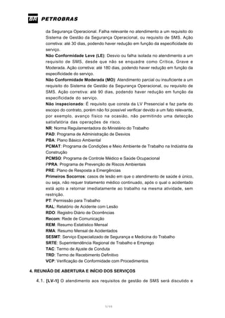 5/66
da Segurança Operacional. Falha relevante no atendimento a um requisito do
Sistema de Gestão da Segurança Operacional, ou requisito de SMS. Ação
corretiva: até 30 dias, podendo haver redução em função da especificidade do
serviço.
Não Conformidade Leve (LE): Desvio ou falha isolada no atendimento a um
requisito de SMS, desde que não se enquadre como Crítica, Grave e
Moderada. Ação corretiva: até 180 dias, podendo haver redução em função da
especificidade do serviço.
Não Conformidade Moderada (MO): Atendimento parcial ou insuficiente a um
requisito do Sistema de Gestão da Segurança Operacional, ou requisito de
SMS. Ação corretiva: até 90 dias, podendo haver redução em função da
especificidade do serviço.
Não inspecionado: É requisito que consta da LV Presencial e faz parte do
escopo do contrato, porém não foi possível verificar devido a um fato relevante,
por exemplo, avanço físico na ocasião, não permitindo uma detecção
satisfatória das operações de risco.
NR: Norma Regulamentadora do Ministério do Trabalho
PAD: Programa de Administração de Desvios
PBA: Plano Básico Ambiental
PCMAT: Programa de Condições e Meio Ambiente de Trabalho na Indústria da
Construção
PCMSO: Programa de Controle Médico e Saúde Ocupacional
PPRA: Programa de Prevenção de Riscos Ambientais
PRE: Plano de Resposta a Emergências
Primeiros Socorros: casos de lesão em que o atendimento de saúde é único,
ou seja, não requer tratamento médico continuado, após o qual o acidentado
está apto a retornar imediatamente ao trabalho na mesma atividade, sem
restrição.
PT: Permissão para Trabalho
RAL: Relatório de Acidente com Lesão
RDO: Registro Diário de Ocorrências
Recom: Rede de Comunicação
REM: Resumo Estatístico Mensal
RMA: Resumo Mensal de Acidentados
SESMT: Serviço Especializado de Segurança e Medicina do Trabalho
SRTE: Superintendência Regional de Trabalho e Emprego
TAC: Termo de Ajuste de Conduta
TRD: Termo de Recebimento Definitivo
VCP: Verificação de Conformidade com Procedimentos
4. REUNIÃO DE ABERTURA E INÍCIO DOS SERVIÇOS
4.1. [LV-1] O atendimento aos requisitos de gestão de SMS será discutido e
 