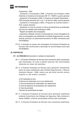 50/66
Ocupacional – ASO;
- Apresentar à Fiscalização e SMS, o Programa de Condições e Meio
Ambiente na Indústria da Construção (NR 18 – PCMAT), quando aplicável;
- Apresentar à Fiscalização e SMS, o Programa de Proteção Respiratória –
PPR (Instrução Normativa (IN 1), de 11 de abril de 1994), quando aplicável;
- Apresentar à Fiscalização e SMS, o Programa de Controle Auditivo –
PCA. quando aplicável;
- Apresentar no início do contrato um Plano de Atendimento ao Acidentado,
que deve ser validado pela fiscalização e SMS;
- Registro de trabalho dos empregados;
- Apresentar a Relação nominal e comprovação de vínculo empregatício de
todos os empregados que trabalharão na Unidade Organizacional, os quais
deverão participar de palestras/treinamentos de SMS ministradas pela
PETROBRAS.
27.9.2. A liberação de acesso dos empregados da Empresa Prestadora de
Serviços está condicionada a aprovação da documentação acima pela
PETROBRAS.
28. CONTROLAR
28.1. [LV-RGN-90] Monitoramento e medição do desempenho
28.1.1. A Empresa Prestadora de Serviços deve apresentar ações necessárias,
para fiscalização, de modo a atender possíveis não conformidades
referentes às metas não atendidas.
28.1.2. A Empresa Prestadora de Serviços deve apresentar mensalmente,
dentro do prazo estabelecido pela Unidade Organizacional, o Resumo
Estatístico Mensal – REM, mesmo que não tenha ocorrido nenhum
acidente no mês anterior, contendo:
a) HH exposição ao risco
b) Número de acidentados com e sem afastamento
c) Taxa de frequência de acidentados com afastamento
d) Taxa de frequência de acidentados sem afastamento
e) Taxa de gravidade
f) Número de acidentados de trajeto
28.1.3. A Empresa Prestadora de Serviços deve apresentar estatísticas
contendo Cumprimento dos Diálogos de Segurança, Meio Ambiente e
Saúde (DSMS), conforme periodicidade definida pela fiscalização.
28.1.4. A Empresa Prestadora de Serviços deve apresentar estatísticas,
 