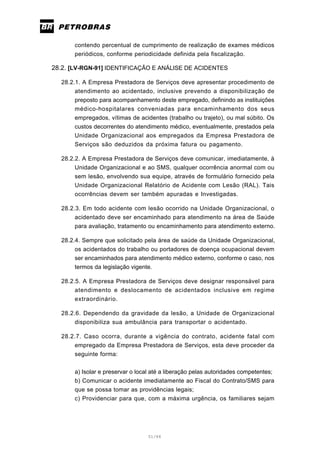 51/66
contendo percentual de cumprimento de realização de exames médicos
periódicos, conforme periodicidade definida pela fiscalização.
28.2. [LV-RGN-91] IDENTIFICAÇÃO E ANÁLISE DE ACIDENTES
28.2.1. A Empresa Prestadora de Serviços deve apresentar procedimento de
atendimento ao acidentado, inclusive prevendo a disponibilização de
preposto para acompanhamento deste empregado, definindo as instituições
médico-hospitalares conveniadas para encaminhamento dos seus
empregados, vítimas de acidentes (trabalho ou trajeto), ou mal súbito. Os
custos decorrentes do atendimento médico, eventualmente, prestados pela
Unidade Organizacional aos empregados da Empresa Prestadora de
Serviços são deduzidos da próxima fatura ou pagamento.
28.2.2. A Empresa Prestadora de Serviços deve comunicar, imediatamente, à
Unidade Organizacional e ao SMS, qualquer ocorrência anormal com ou
sem lesão, envolvendo sua equipe, através de formulário fornecido pela
Unidade Organizacional Relatório de Acidente com Lesão (RAL). Tais
ocorrências devem ser também apuradas e Investigadas.
28.2.3. Em todo acidente com lesão ocorrido na Unidade Organizacional, o
acidentado deve ser encaminhado para atendimento na área de Saúde
para avaliação, tratamento ou encaminhamento para atendimento externo.
28.2.4. Sempre que solicitado pela área de saúde da Unidade Organizacional,
os acidentados do trabalho ou portadores de doença ocupacional devem
ser encaminhados para atendimento médico externo, conforme o caso, nos
termos da legislação vigente.
28.2.5. A Empresa Prestadora de Serviços deve designar responsável para
atendimento e deslocamento de acidentados inclusive em regime
extraordinário.
28.2.6. Dependendo da gravidade da lesão, a Unidade de Organizacional
disponibiliza sua ambulância para transportar o acidentado.
28.2.7. Caso ocorra, durante a vigência do contrato, acidente fatal com
empregado da Empresa Prestadora de Serviços, esta deve proceder da
seguinte forma:
a) Isolar e preservar o local até a liberação pelas autoridades competentes;
b) Comunicar o acidente imediatamente ao Fiscal do Contrato/SMS para
que se possa tomar as providências legais;
c) Providenciar para que, com a máxima urgência, os familiares sejam
 
