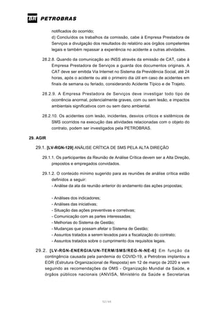 52/66
notificados do ocorrido;
d) Concluídos os trabalhos da comissão, cabe à Empresa Prestadora de
Serviços a divulgação dos resultados do relatório aos órgãos competentes
legais e também repassar a experiência no acidente a outras atividades.
28.2.8. Quando da comunicação ao INSS através da emissão de CAT, cabe à
Empresa Prestadora de Serviços a guarda dos documentos originais. A
CAT deve ser emitida Via Internet no Sistema da Previdência Social, até 24
horas, após o acidente ou até o primeiro dia útil em caso de acidentes em
finais de semana ou feriado, considerando Acidente Típico e de Trajeto.
28.2.9. A Empresa Prestadora de Serviços deve investigar todo tipo de
ocorrência anormal, potencialmente graves, com ou sem lesão, e impactos
ambientais significativos com ou sem dano ambiental.
28.2.10. Os acidentes com lesão, incidentes, desvios críticos e sistêmicos de
SMS ocorridos na execução das atividades relacionadas com o objeto do
contrato, podem ser investigados pela PETROBRAS.
29. AGIR
29.1. [LV-RGN-129] ANÁLISE CRÍTICA DE SMS PELA ALTA DIREÇÃO
29.1.1. Os participantes da Reunião de Análise Crítica devem ser a Alta Direção,
prepostos e empregados convidados.
29.1.2. O conteúdo mínimo sugerido para as reuniões de análise crítica estão
definidos a seguir:
- Análise da ata da reunião anterior do andamento das ações propostas;
- Análises dos indicadores;
- Análises das iniciativas;
- Situação das ações preventivas e corretivas;
- Comunicação com as partes interessadas;
- Melhorias do Sistema de Gestão;
- Mudanças que possam afetar o Sistema de Gestão;
- Assuntos tratados a serem levados para a fiscalização do contrato;
- Assuntos tratados sobre o cumprimento dos requisitos legais.
29.2. [LV-RGN-ENERGIA/UN-TERM/SMS/REG-N-NE-6] Em função da
contingência causada pela pandemia do COVID-19, a Petrobras implantou a
EOR (Estrutura Organizacional de Resposta) em 12 de março de 2020 e vem
seguindo as recomendações da OMS - Organização Mundial da Saúde, e
órgãos públicos nacionais (ANVISA, Ministério da Saúde e Secretarias
 