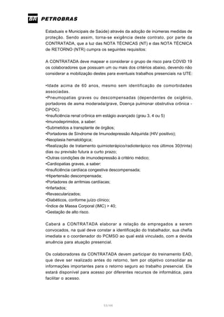 53/66
Estaduais e Municipais de Saúde) através da adoção de inúmeras medidas de
proteção. Sendo assim, torna-se exigência deste contrato, por parte da
CONTRATADA, que a luz das NOTA TÉCNICAS (NT) e das NOTA TÉCNICA
de RETORNO (NTR) cumpra os seguintes requisitos:
A CONTRATADA deve mapear e considerar o grupo de risco para COVID 19
os colaboradores que possuam um ou mais dos critérios abaixo, devendo não
considerar a mobilização destes para eventuais trabalhos presenciais na UTE:
•Idade acima de 60 anos, mesmo sem identificação de comorbidades
associadas.
•Pneumopatias graves ou descompensadas (dependentes de oxigênio,
portadores de asma moderada/grave, Doença pulmonar obstrutiva crônica -
DPOC)
•Insuficiência renal crônica em estágio avançado (grau 3, 4 ou 5)
•Imunodeprimidos, a saber:
•Submetidos a transplante de órgãos;
•Portadores de Síndrome de Imunodepressão Adquirida (HIV positivo);
•Neoplasia hematológica;
•Realização de tratamento quimioterápico/radioterápico nos últimos 30(trinta)
dias ou previsão futura a curto prazo;
•Outras condições de imunodepressão à critério médico;
•Cardiopatias graves, a saber:
•Insuficiência cardíaca congestiva descompensada;
•Hipertensão descompensada;
•Portadores de arritmias cardíacas;
•Infartados;
•Revascularizados;
•Diabéticos, conforme juízo clínico;
•Índice de Massa Corporal (IMC) > 40;
•Gestação de alto risco.
Caberá a CONTRATADA elaborar a relação de empregados a serem
convocados, na qual deve constar a identificação do trabalhador, sua chefia
imediata e o coordenador do PCMSO ao qual está vinculado, com a devida
anuência para atuação presencial.
Os colaboradores da CONTRATADA devem participar do treinamento EAD,
que deve ser realizado antes do retorno, tem por objetivo consolidar as
informações importantes para o retorno seguro ao trabalho presencial. Ele
estará disponível para acesso por diferentes recursos de informática, para
facilitar o acesso.
 