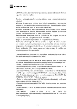 54/66
A CONTRATADA deverá orientar que os seus colaboradores atentem as
seguintes recomendações:
•Manter a utilização das ferramentas básicas para o trabalho (incluindo
veículos);
•Limpeza da cabine do veículo, pelo próprio colaborador, sempre que
necessário, com a utilização do material de limpeza disponibilizado, após o
retorno do almoço e antes do término da sua jornada;
•Manter a higienização periódica das mãos, evitando tocar olhos, bocas e
nariz. Ao chegar no trabalho, não tocar em nenhum material do posto de
trabalho sem ter higienizado as mãos previamente.
•Proceder com a limpeza diária e desinfecção das roupas, sapatos e
equipamentos de proteção individual utilizados;
•Seguir as rotinas de lavagem e troca de equipamentos e uniformes;
•Reforçar a determinação de retirada de todos os objetos de adorno pessoal
que possam acumular sujeiras nas mãos, como anéis, brincos, pulseiras
relógios etc., além da garantia de não uso de unhas grandes e com esmalte.
Caso o colaborador utilize óculos, sugere-se a implementação de medidas que
garantam a sua correta higienização.
Para mobilização do efetivo na UTE, deverá ser considerado o cumprimento
dos seguintes requisitos pela CONTRATADA:
1.Os colaboradores da CONTRATADA deverão realizar curso de integração,
PBS e AST, mediante aprovação prévia dos programas ocupacionais (PCMSO
e PPRA) e validação do Atestado de Saúde Ocupacional.
2.Apenas serão aceitos veículos ocupados com distanciamento mínimo de 1 m
entre os seus tripulantes, fornecidos pela CONTRATADA;
3.Caberá a CONTRATADA orientar sobre a necessidade da individualização
de EPIS, e que será fornecido pela PETROBRAS esses recursos (bota, jaleco,
calça fechada, óculos, protetor auricular, capacete, MASCARA OU
MASCARA+PROTETOR FACIAL e luvas);
4.Todos os colaboradores da CONTRATADA deverão assistir briefing de
segurança no primeiro acesso a UTE.
5.Todos os colaboradores da CONTRATADA deverão atender aos seguintes
requisitos:
a)Preencher QR-CODE na recepção (devendo ser repetido a cada acesso –
diariamente);
b ) R e a l i z a r t r e i n a m e n t o E A D d e r e t o r n o
(https://petroleo.lms.sapsf.com/learning/user/portal.do?siteID=ACADUP%2dSM
S&landingPage=login).
 