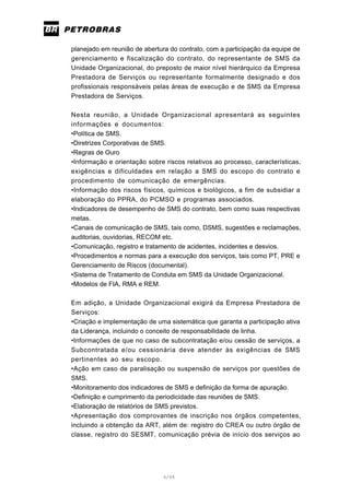 6/66
planejado em reunião de abertura do contrato, com a participação da equipe de
gerenciamento e fiscalização do contrato, do representante de SMS da
Unidade Organizacional, do preposto de maior nível hierárquico da Empresa
Prestadora de Serviços ou representante formalmente designado e dos
profissionais responsáveis pelas áreas de execução e de SMS da Empresa
Prestadora de Serviços.
Nesta reunião, a Unidade Organizacional apresentará as seguintes
informações e documentos:
•Política de SMS.
•Diretrizes Corporativas de SMS.
•Regras de Ouro
•Informação e orientação sobre riscos relativos ao processo, características,
exigências e dificuldades em relação a SMS do escopo do contrato e
procedimento de comunicação de emergências.
•Informação dos riscos físicos, químicos e biológicos, a fim de subsidiar a
elaboração do PPRA, do PCMSO e programas associados.
•Indicadores de desempenho de SMS do contrato, bem como suas respectivas
metas.
•Canais de comunicação de SMS, tais como, DSMS, sugestões e reclamações,
auditorias, ouvidorias, RECOM etc.
•Comunicação, registro e tratamento de acidentes, incidentes e desvios.
•Procedimentos e normas para a execução dos serviços, tais como PT, PRE e
Gerenciamento de Riscos (documental).
•Sistema de Tratamento de Conduta em SMS da Unidade Organizacional.
•Modelos de FIA, RMA e REM.
Em adição, a Unidade Organizacional exigirá da Empresa Prestadora de
Serviços:
•Criação e implementação de uma sistemática que garanta a participação ativa
da Liderança, incluindo o conceito de responsabilidade de linha.
•Informações de que no caso de subcontratação e/ou cessão de serviços, a
Subcontratada e/ou cessionária deve atender às exigências de SMS
pertinentes ao seu escopo.
•Ação em caso de paralisação ou suspensão de serviços por questões de
SMS.
•Monitoramento dos indicadores de SMS e definição da forma de apuração.
•Definição e cumprimento da periodicidade das reuniões de SMS.
•Elaboração de relatórios de SMS previstos.
•Apresentação dos comprovantes de inscrição nos órgãos competentes,
incluindo a obtenção da ART, além de: registro do CREA ou outro órgão de
classe, registro do SESMT, comunicação prévia de início dos serviços ao
 