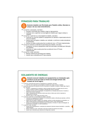 61/66
PERMISSÃO PARA TRABALHO
Se você for o executante, você deve:
Entender a permissão para trabalho e segui-la rigorosamente;
Confirmar com o supervisor ou encarregado do trabalho que é seguro começar a
trabalhar.
Se você for o supervisor ou o encarregado do trabalho, você deve:
Confirmar se o local de trabalho ou equipamento foi liberado e inspecionado antes do
início do trabalho;
Explicar para sua equipe o trabalho a ser realizado e confirmar se todos entenderam
as orientações;
Verificar se todas as ações prescritas na análise de risco e PT foram implementadas.
Se você for emitente ou liberador da permissão para trabalho, você deve:
Comparecer no local ou equipamento onde será executada a atividade para liberação
dos trabalhos;
Confirmar se todas as ações prescritas na análise de risco e PT foram
implementadas.
Se você for o Líder, você deve:
Realizar auditorias de permissão para trabalho;
Garantir que a sistemática de PT seja cumprida.
Somente trabalhe com Permissão para Trabalho válida, liberada no
campo e de seu total entendimento.
ISOLAMENTO DE ENERGIAS
Somente execute trabalhos em equipamentos ou instalações após
certificar-se de que todas as fontes de energia tenham sido
isoladas de forma segura.
Se você for o executante dos serviços no equipamento ou instalações, você deve:
Confirmar com o supervisor ou encarregado do trabalho que é seguro começar a trabalhar.
Se você for o executante do isolamento (técnico de operação ou instalador de raquetes, flanges cegos, figura 8,
etc), você deve:
Conhecer o equipamento ou instalação e todas as energias que devem ser isoladas antes de iniciar o
serviço e certificar se podem ser isolados ou liberados para retorno à operação;
Identificar de forma clara as interligações do equipamento ou instalação que precisam ser isolados ou
liberado para retorno à operação;
Seguir o planejamento de isolamento (matriz) para isolar ou liberar para retorno à operação os
equipamentos ou sistemas;
Recolocar todos os caps e plugs nos drenos e vents.
Se você for o supervisor ou o encarregado do trabalho, você deve:
Confirmar se o equipamento ou instalação foi corretamente isolado ou liberado para operação, conforme
o planejamento de isolamento (matriz);
Explicar para sua equipe o trabalho a ser realizado, confirmar se todos entenderam as orientações e, se
todas as ações prescritas no planejamento de isolamento (matriz) foram implementadas;
Verificar se as identificações do isolamento foram colocadas ou retiradas em todas as interligações do
equipamento ou instalação e se não há pendências.
Se você for o Líder, você deve:
Garantir que os planejamentos e sistemática de isolamento (matrizes) estejam atualizados e cumpridos,
respectivamente;
Realizar auditorias na área, verificando a execução do padrão de isolamento de energia;
Garantir que a sistemática para isolamento de energia seja cumprida.
 