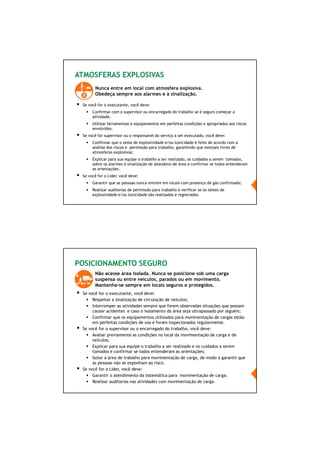 63/66
ATMOSFERAS EXPLOSIVAS
Nunca entre em local com atmosfera explosiva.
Obedeça sempre aos alarmes e à sinalização.
Se você for o executante, você deve:
Confirmar com o supervisor ou encarregado do trabalho se é seguro começar a
atividade;
Utilizar ferramentas e equipamentos em perfeitas condições e apropriados aos riscos
envolvidos.
Se você for supervisor ou o responsável do serviço a ser executado, você deve:
Confirmar que o teste de explosividade e/ou toxicidade é feito de acordo com a
análise dos riscos e permissão para trabalho, garantindo que estejam livres de
atmosferas explosivas;
Explicar para sua equipe o trabalho a ser realizado, os cuidados a serem tomados,
sobre os alarmes e sinalização de abandono de área e confirmar se todos entenderam
as orientações.
Se você for o Líder, você deve:
Garantir que as pessoas nunca entrem em locais com presença de gás confirmado;
Realizar auditorias de permissão para trabalho e verificar se os testes de
explosividade e/ou toxicidade são realizados e registrados.
POSICIONAMENTO SEGURO
Não acesse área isolada. Nunca se posicione sob uma carga
suspensa ou entre veículos, parados ou em movimento.
Mantenha-se sempre em locais seguros e protegidos.
Se você for o executante, você deve:
Respeitar a sinalização de circulação de veículos;
Interromper as atividades sempre que forem observadas situações que possam
causar acidentes e caso o isolamento da área seja ultrapassado por alguém;
Confirmar que os equipamentos utilizados para movimentação de cargas estão
em perfeitas condições de uso e foram inspecionados regularmente.
Se você for o supervisor ou o encarregado do trabalho, você deve:
Avaliar previamente as condições no local da movimentação de carga e de
veículos;
Explicar para sua equipe o trabalho a ser realizado e os cuidados a serem
tomados e confirmar se todos entenderam as orientações;
Isolar a área de trabalho para movimentação de carga, de modo a garantir que
as pessoas não se exponham ao risco.
Se você for o Líder, você deve:
Garantir o atendimento da sistemática para movimentação de carga;
Realizar auditorias nas atividades com movimentação de carga.
 