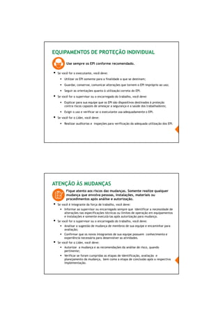 64/66
EQUIPAMENTOS DE PROTEÇÃO INDIVIDUAL
Use sempre os EPI conforme recomendado.
Se você for o executante, você deve:
Utilizar os EPI somente para a finalidade a que se destinam;
Guardar, conservar, comunicar alterações que tornem o EPI impróprio ao uso;
Seguir as orientações quanto à utilização correta do EPI.
Se você for o supervisor ou o encarregado do trabalho, você deve:
Explicar para sua equipe que os EPI são dispositivos destinados à proteção
contra riscos capazes de ameaçar a segurança e a saúde dos trabalhadores;
Exigir o uso e verificar se o executante usa adequadamente o EPI.
Se você for o Líder, você deve:
Realizar auditorias e inspeções para verificação da adequada utilização dos EPI.
ATENÇÃO ÀS MUDANÇAS
Fique atento aos riscos das mudanças. Somente realize qualquer
mudança que envolva pessoas, instalações, materiais ou
procedimentos após análise e autorização.
Se você é integrante da força de trabalho, você deve:
Informar ao supervisor ou encarregado sempre que identificar a necessidade de
alterações nas especificações técnicas ou limites de operação em equipamentos
e instalações e somente executá-las após autorização para mudança.
Se você for o supervisor ou o encarregado do trabalho, você deve:
Analisar a sugestão de mudança de membros de sua equipe e encaminhar para
avaliação;
Confirmar que os novos integrantes de sua equipe possuem conhecimento e
experiência necessária para desenvolver as atividades.
Se você for o Líder, você deve:
Autorizar a mudança e as recomendações da análise de risco, quando
pertinente;
Verificar se foram cumpridas as etapas de identificação, avaliação e
planejamento da mudança, bem como a etapa de conclusão após a respectiva
implementação.
 