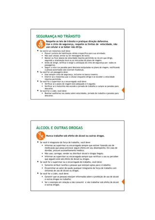65/66
SEGURANÇA NO TRÂNSITO
Respeite as leis de trânsito e pratique direção defensiva.
Use o cinto de segurança, respeite os limites de velocidade, não
use celular e se beber não dirija.
Se você é um motorista você deve:
Possuir carteira de habilitação válida e específica para sua atividade;
Não usar celular, enviar ou ler mensagens de texto;
Manter ou ficar abaixo da velocidade máxima permitida na via em que dirige,
seguindo a sinalização local ou as instruções do plano de viagem;
Antes de dirigir, verificar e exigir a utilização do cinto de segurança por todos os
passageiros;
Seguir a rota e as paradas para descanso estipuladas no plano de viagem, notificando
a pessoa autorizada caso ocorram mudanças.
Se você for um passageiro deve:
Usar sempre cinto de segurança, inclusive no banco traseiro;
Intervir se o motorista usar o celular enquanto dirige e se exceder a velocidade
máxima permitida.
Se você for o supervisor ou o encarregado você deve:
Verificar se o plano de viagem está adequado e é seguido;
Verificar se o motorista não excede a jornada de trabalho e cumpre as paradas para
descanso.
Se você for o Líder, você deve:
Realizar auditorias nos dados sobre velocidades, jornada de trabalho e paradas para
descanso.
ÁLCOOL E OUTRAS DROGAS
Nunca trabalhe sob efeito de álcool ou outras drogas.
Se você é integrante da força de trabalho, você deve:
Informar ao supervisor ou encarregado sempre que estiver fazendo uso de
medicação que possa provocar algum efeito em seu desempenho. Em caso de
dúvidas, procure aconselhamento médico;
Não usar, carregar, vender ou distribuir álcool e drogas ilegais;
Informar ao supervisor ou encarregado sempre que verificar o uso ou perceber
que alguém está sob efeito de álcool ou drogas.
Se você for o supervisor ou o encarregado do trabalho, você deve:
Somente atribuir tarefas a pessoas que estejam aptas para o trabalho;
Encaminhar ao setor de saúde qualquer integrante da força de trabalho com
sintomas de uso de álcool ou drogas.
Se você for o Líder, você deve:
Garantir que as pessoas estejam informadas sobre a proibição de uso de álcool
e outras drogas no trabalho;
Ser o exemplo em relação a não consumir e não trabalhar sob efeito de álcool
e outras drogas.
 