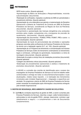 7/66
SRTE local e outros. (Quando aplicável)
•Apresentação da Matriz de Atribuições e Responsabilidades, incluindo
subcontratações (documental).
•Realização de verificações, inspeções e auditorias de SMS em periodicidade e
procedimento definidos. (Quando aplicável)
•Apresentação de uma sistemática que garanta a implementação da Disciplina
Operacional e Sistema de Tratamento de Conduta em SMS da Empresa
Prestadora de Serviços, considerando as Regras de Ouro da Petrobras
(documental). (Quando aplicável)
•Cumprimento e apresentação das licenças obrigatórias e/ou protocolos
emitidos pelos órgãos competentes e/ou cronograma de previsão de
recebimento, (documental). (Quando aplicável)
•Apresentação dos documentos - PCMSO, PPRA, PCMAT, PRE e outros - e
suas atualizações; (Quando aplicável)
•Apresentação de laudo de periculosidade das atividades e operações
perigosas exercidas pelos profissionais da Empresa Prestadora de Serviços,
de acordo com a legislação vigente (CLT, art. 193). (Quando aplicável)
•Apresentação de um Programa de treinamento e conscientização da Empresa
Prestadora de Serviços (matriz de treinamento contemplando os treinamentos
legais e contratuais, verificação do aprendizado, necessidade e a rotina de
reciclagem) (documental). (Quando aplicável)
•Elaboração do projeto e arranjo físico de instalações provisórias (documental).
(Quando aplicável)
•Listagem dos elementos críticos (documental). (Quando aplicável)
•Elaboração de procedimentos operacionais e análise e tratamento de
anomalias (documental). (Quando aplicável)
A AS/AIS e a emissão dos crachás de identificação para o acesso dos
empregados da Empresa Prestadora de Serviços ao local de trabalho estão
condicionadas à entrega de todos os documentos/comprovações e suas
atualizações, citados nesse requisito , e à realização dos treinamentos
ministrados pela Unidade Organizacional – integração e específicos por
atividade. Os programas e planos de SMS da Empresa Prestadora de Serviço
podem necessitar de atualizações após informações e documentos entregues
pela Unidade Organizacional.
5. GESTÃO DE SEGURANÇA, MEIO AMBIENTE E SAÚDE NO CICLO PDCA
5.1. [LV-48] As condições específicas da gestão de SMS, a serem cumpridas pela
Empresa Prestadora de Serviços, descritas a seguir, estão fundamentadas e
estruturadas no ciclo de gestão PDCA - planejar, desenvolver, controlar e agir
(detalhamento a seguir) – e complementam o item de Documentos
complementares.
 