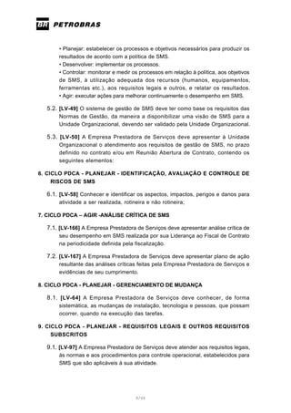 8/66
• Planejar: estabelecer os processos e objetivos necessários para produzir os
resultados de acordo com a política de SMS.
• Desenvolver: implementar os processos.
• Controlar: monitorar e medir os processos em relação à política, aos objetivos
de SMS, à utilização adequada dos recursos (humanos, equipamentos,
ferramentas etc.), aos requisitos legais e outros, e relatar os resultados.
• Agir: executar ações para melhorar continuamente o desempenho em SMS.
5.2. [LV-49] O sistema de gestão de SMS deve ter como base os requisitos das
Normas de Gestão, da maneira a disponibilizar uma visão de SMS para a
Unidade Organizacional, devendo ser validado pela Unidade Organizacional.
5.3. [LV-50] A Empresa Prestadora de Serviços deve apresentar à Unidade
Organizacional o atendimento aos requisitos de gestão de SMS, no prazo
definido no contrato e/ou em Reunião Abertura de Contrato, contendo os
seguintes elementos:
6. CICLO PDCA - PLANEJAR - IDENTIFICAÇÃO, AVALIAÇÃO E CONTROLE DE
RISCOS DE SMS
6.1. [LV-58] Conhecer e identificar os aspectos, impactos, perigos e danos para
atividade a ser realizada, rotineira e não rotineira;
7. CICLO PDCA – AGIR -ANÁLISE CRÍTICA DE SMS
7.1. [LV-166] A Empresa Prestadora de Serviços deve apresentar análise crítica de
seu desempenho em SMS realizada por sua Liderança ao Fiscal de Contrato
na periodicidade definida pela fiscalização.
7.2. [LV-167] A Empresa Prestadora de Serviços deve apresentar plano de ação
resultante das análises críticas feitas pela Empresa Prestadora de Serviços e
evidências de seu cumprimento.
8. CICLO PDCA - PLANEJAR - GERENCIAMENTO DE MUDANÇA
8.1. [LV-64] A Empresa Prestadora de Serviços deve conhecer, de forma
sistemática, as mudanças de instalação, tecnologia e pessoas, que possam
ocorrer, quando na execução das tarefas.
9. CICLO PDCA - PLANEJAR - REQUISITOS LEGAIS E OUTROS REQUISITOS
SUBSCRITOS
9.1. [LV-97] A Empresa Prestadora de Serviços deve atender aos requisitos legais,
às normas e aos procedimentos para controle operacional, estabelecidos para
SMS que são aplicáveis à sua atividade.
 