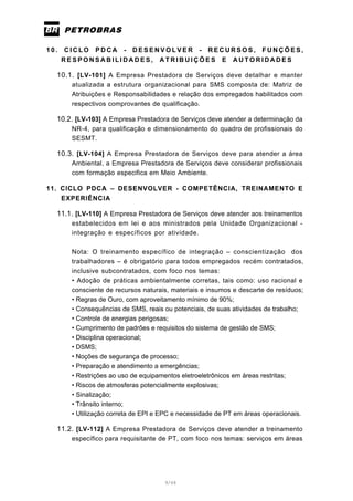 9/66
1 0 . C I C L O P D C A - D E S E N V O L V E R - R E C U R S O S , F U N Ç Õ E S ,
R E S P O N S A B I L I D A D E S , A T R I B U I Ç Õ E S E A U T O R I D A D E S
10.1. [LV-101] A Empresa Prestadora de Serviços deve detalhar e manter
atualizada a estrutura organizacional para SMS composta de: Matriz de
Atribuições e Responsabilidades e relação dos empregados habilitados com
respectivos comprovantes de qualificação.
10.2. [LV-103] A Empresa Prestadora de Serviços deve atender a determinação da
NR-4, para qualificação e dimensionamento do quadro de profissionais do
SESMT.
10.3. [LV-104] A Empresa Prestadora de Serviços deve para atender a área
Ambiental, a Empresa Prestadora de Serviços deve considerar profissionais
com formação especifica em Meio Ambiente.
11. CICLO PDCA – DESENVOLVER - COMPETÊNCIA, TREINAMENTO E
EXPERIÊNCIA
11.1. [LV-110] A Empresa Prestadora de Serviços deve atender aos treinamentos
estabelecidos em lei e aos ministrados pela Unidade Organizacional -
integração e específicos por atividade.
Nota: O treinamento específico de integração – conscientização dos
trabalhadores – é obrigatório para todos empregados recém contratados,
inclusive subcontratados, com foco nos temas:
• Adoção de práticas ambientalmente corretas, tais como: uso racional e
consciente de recursos naturais, materiais e insumos e descarte de resíduos;
• Regras de Ouro, com aproveitamento mínimo de 90%;
• Consequências de SMS, reais ou potenciais, de suas atividades de trabalho;
• Controle de energias perigosas;
• Cumprimento de padrões e requisitos do sistema de gestão de SMS;
• Disciplina operacional;
• DSMS;
• Noções de segurança de processo;
• Preparação e atendimento a emergências;
• Restrições ao uso de equipamentos eletroeletrônicos em áreas restritas;
• Riscos de atmosferas potencialmente explosivas;
• Sinalização;
• Trânsito interno;
• Utilização correta de EPI e EPC e necessidade de PT em áreas operacionais.
11.2. [LV-112] A Empresa Prestadora de Serviços deve atender a treinamento
específico para requisitante de PT, com foco nos temas: serviços em áreas
 