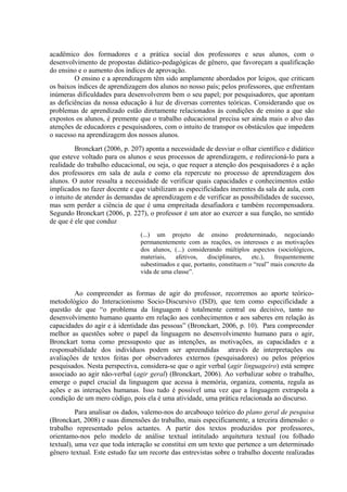acadêmico dos formadores e a prática social dos professores e seus alunos, com o
desenvolvimento de propostas didático-pedagógicas de gênero, que favoreçam a qualificação
do ensino e o aumento dos índices de aprovação.
         O ensino e a aprendizagem têm sido amplamente abordados por leigos, que criticam
os baixos índices de aprendizagem dos alunos no nosso país; pelos professores, que enfrentam
inúmeras dificuldades para desenvolverem bem o seu papel; por pesquisadores, que apontam
as deficiências da nossa educação à luz de diversas correntes teóricas. Considerando que os
problemas de aprendizado estão diretamente relacionados às condições de ensino a que são
expostos os alunos, é premente que o trabalho educacional precisa ser ainda mais o alvo das
atenções de educadores e pesquisadores, com o intuito de transpor os obstáculos que impedem
o sucesso na aprendizagem dos nossos alunos.
          Bronckart (2006, p. 207) aponta a necessidade de desviar o olhar científico e didático
que esteve voltado para os alunos e seus processos de aprendizagem, e redirecioná-lo para a
realidade do trabalho educacional, ou seja, o que requer a atenção dos pesquisadores é a ação
dos professores em sala de aula e como ela repercute no processo de aprendizagem dos
alunos. O autor ressalta a necessidade de verificar quais capacidades e conhecimentos estão
implicados no fazer docente e que viabilizam as especificidades inerentes da sala de aula, com
o intuito de atender às demandas de aprendizagem e de verificar as possibilidades de sucesso,
mas sem perder a ciência de que é uma empreitada desafiadora e também recompensadora.
Segundo Bronckart (2006, p. 227), o professor é um ator ao exercer a sua função, no sentido
de que é ele que conduz
                                (...) um projeto de ensino predeterminado, negociando
                                permanentemente com as reações, os interesses e as motivações
                                dos alunos, (...) considerando múltiplos aspectos (sociológicos,
                                materiais,   afetivos,   disciplinares,   etc.),   frequentemente
                                subestimados e que, portanto, constituem o “real” mais concreto da
                                vida de uma classe”.


         Ao compreender as formas de agir do professor, recorremos ao aporte teórico-
metodológico do Interacionismo Socio-Discursivo (ISD), que tem como especificidade a
questão de que “o problema da linguagem é totalmente central ou decisivo, tanto no
desenvolvimento humano quanto em relação aos conhecimentos e aos saberes em relação às
capacidades do agir e à identidade das pessoas” (Bronckart, 2006, p. 10). Para compreender
melhor as questões sobre o papel da linguagem no desenvolvimento humano para o agir,
Bronckart toma como pressuposto que as intenções, as motivações, as capacidades e a
responsabilidade dos indivíduos podem ser apreendidas através de interpretações ou
avaliações de textos feitas por observadores externos (pesquisadores) ou pelos próprios
pesquisados. Nesta perspectiva, considera-se que o agir verbal (agir linguageiro) está sempre
associado ao agir não-verbal (agir geral) (Bronckart, 2006). Ao verbalizar sobre o trabalho,
emerge o papel crucial da linguagem que acessa à memória, organiza, comenta, regula as
ações e as interações humanas. Isso tudo é possível uma vez que a linguagem extrapola a
condição de um mero código, pois ela é uma atividade, uma prática relacionada ao discurso.
          Para analisar os dados, valemo-nos do arcabouço teórico do plano geral de pesquisa
(Bronckart, 2008) e suas dimensões do trabalho, mais especificamente, a terceira dimensão: o
trabalho representado pelos actantes. A partir dos textos produzidos por professores,
orientamo-nos pelo modelo de análise textual intitulado arquitetura textual (ou folhado
textual), uma vez que toda interação se constitui em um texto que pertence a um determinado
gênero textual. Este estudo faz um recorte das entrevistas sobre o trabalho docente realizadas
 