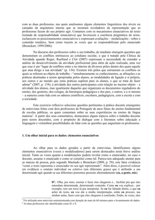com as duas professoras, nas quais analisamos alguns elementos linguísticos dos níveis ou
camadas da arquitetura interna que se mostram reveladores da representação que as
professoras fazem do seu próprio agir. Contamos com os mecanismos enunciativos do texto
(tomada de responsabilidade enunciativa) que favorecem a coerência pragmática do texto,
esclarecem os posicionamentos enunciativos e expressam avaliações – modalizações - sobre o
conteúdo temático, bem como trazem as vozes que se responsabilizam pelo enunciado
(Bronckart, 1999/2006).
         No discurso dos professores sobre o seu trabalho, de imediato emergem questões que
demonstram os conflitos intrínsecos ao cotidiano escolar, o que é tratado pela Clínica da
Atividade quando Roger, Ruelland e Clot (2007) expressam a necessidade de estender a
análise do desenvolvimento da atividade profissional para além da ação realizada, uma vez
que esse é um “lugar de conflitos entre e no interior de diversos pólos dentro dos quais aquele
que atua dirige a sua atividade” (p. 134). Existem três pólos que estruturam os conflitos os
quais se referem ao objeto de trabalho - “simultaneamente os conhecimentos, as afinações e as
práticas destinadas a serem apropriadas pelos alunos, as modalidades de ligação a si próprio,
aos outros e ao mundo que estas práticas supõem para os alunos, e que se trata de fazer
adotar” (2007, p. 134); à atividade dos outros participantes com relação ao mesmo objeto – a
atividade dos alunos, mas igualmente daqueles que organizam os documentos reguladores do
ensino, dos gestores, dos colegas, da hierarquia pedagógica e dos pais, e outros; e a si mesmo
– a maneira como lida com os saberes científicos, escolares, pedagógicos, com a escola e com
a sociedade.
         Este exercício reflexivo seleciona questões pertinentes à prática docente emergentes
de entrevistas feitas com dois professores de Português de anos finais do ensino fundamental
de escolas públicas, os quais comentam sobre as suas experiências no ensino de língua
materna3. A partir dos seus comentários, destacamos alguns tópicos sobre o trabalho docente
para serem discutidos, com o propósito de dialogar com a literatura sobre educação e
linguagem e vislumbrar possibilidades de lidar com as questões que angustiam os professores.


1. Um olhar inicial para os dados: elementos enunciativos


          Ao olhar para os dados gerados a partir da entrevistas, identificamos alguns
elementos enunciativos (vozes e modalizadores) para serem destacados nesta breve análise
inicial. Tanto as vozes quanto a modalizações podem revelar como o enunciador, no caso o
docente, assume o enunciado e como se constitui como tal. Parece-nos adequado atentar para
as marcas de pessoa, pois segundo Machado e Bronckart (2009, p. 59), este fator evidencia
“como o texto representa o enunciador no seu agir representado”. Além disso, é possível colocar
em evidência o estatuto individual ou coletivo (em diferentes graus) que é atribuído a um
determinado agir quando se usa diferentes pronomes pessoais alternadamente (eu, a gente, nós).


                              D4.: Olha, pra mim, ensinar é fazer eles chegarem e... facilitar pra que eles
                              entendam determinada, determinado conteúdo. Como eu vou explicar... por
                              exemplo, tem um texto lá pra interpretar. Se eu for falando direto, o que eu
                              achei do texto, eu vou dar a minha interpretação, então eu procuro, nas
                              minhas aulas, fazer com que eles cheguem à conclusão. Então, às vezes, eles
3
    Foi utilizada uma entrevista semiestruturada com duração de mais de 60 minutos para o levantamento de dados.
4
    As duas professoras são identificadas como D. e S.
 