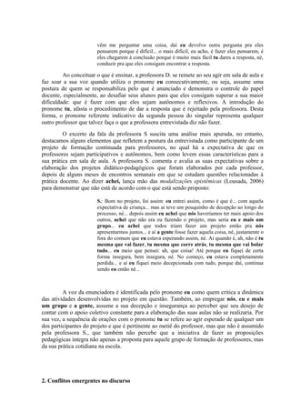 vêm me perguntar uma coisa, daí eu devolvo outra pergunta pra eles
                       pensarem porque é difícil... o mais difícil, eu acho, é fazer eles pensarem, é
                       eles chegarem à conclusão porque é muito mais fácil tu dares a resposta, né,
                       conduzir pra que eles consigam encontrar a resposta.

         Ao conceituar o que é ensinar, a professora D. se remete ao seu agir em sala de aula e
faz soar a sua voz quando utiliza o pronome eu consecutivamente, ou seja, assume uma
postura de quem se responsabiliza pelo que é anunciado e demonstra o controle do papel
docente, especialmente, ao desafiar seus alunos para que eles consigam superar a sua maior
dificuldade: que é fazer com que eles sejam autônomos e reflexivos. A introdução do
pronome tu, afasta o procedimento de dar a resposta que é rejeitado pela professora. Desta
forma, o pronome referente indicativo da segunda pessoa do singular representa qualquer
outro professor que talvez faça o que a professora entrevistada diz não fazer.
         O excerto da fala da professora S suscita uma análise mais apurada, no entanto,
destacamos alguns elementos que refletem a postura da entrevistada como participante de um
projeto de formação continuada para professores, no qual há a expectativa de que os
professores sejam participativos e autônomos, bem como levem essas características para a
sua prática em sala de aula. A professora S. comenta e avalia as suas expectativas sobre a
elaboração dos projetos didático-pedagógicos que foram elaborados por cada professor,
depois de alguns meses de encontros semanais em que se estudam questões relacionadas à
prática docente. Ao dizer achei, lança mão das modalizações epistêmicas (Lousada, 2006)
para demonstrar que não está de acordo com o que está sendo proposto:

                       S.: Bom no projeto, foi assim: eu entrei assim, como é que é... com aquela
                       expectativa de criança... mas aí teve um pouquinho de decepção ao longo do
                       processo, né... depois assim eu achei que nós haveríamos ter mais apoio dos
                       outros, achei que não era eu fazendo o projeto, mas seria eu e mais um
                       grupo... eu achei que todos iriam fazer um projeto então pra nós
                       apresentarmos juntos... e aí a gente fosse fazer aquela coisa, né, justamente o
                       fora do comum que eu estava esperando assim, né. Aí quando é, ah, não é tu
                       mesma que vai fazer, tu mesma que corre atrás, tu mesma que vai bolar
                       tudo... eu meio que pensei: ah, que coisa! Até porque eu fiquei de certa
                       forma insegura, bem insegura, né. No começo, eu estava completamente
                       perdida... e aí eu fiquei meio decepcionada com tudo, porque daí, continua
                       sendo eu então né...



         A voz da enunciadora é identificada pelo pronome eu como quem critica a dinâmica
das atividades desenvolvidas no projeto em questão. Também, ao empregar nós, eu e mais
um grupo e a gente, assume a sua decepção e insegurança ao perceber que seu desejo de
contar com o apoio coletivo constante para a elaboração das suas aulas não se realizaria. Por
sua vez, a sequência de orações com o pronome tu se refere ao agir esperado de qualquer um
dos participantes do projeto e que é pertinente ao metiê do professor, mas que não é assumido
pela professora S., que também não percebe que a iniciativa de fazer as proposições
pedagógicas integra não apenas a proposta para aquele grupo de formação de professores, mas
da sua prática cotidiana na escola.




2. Conflitos emergentes no discurso
 