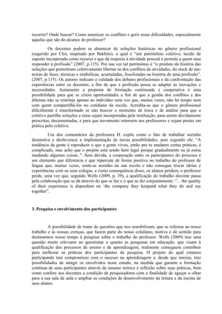 recorrer? Onde buscar? Como amenizar os conflitos e gerir essas dificuldades, especialmente
aquelas que são do alcance do professor?
         Os docentes podem se abastecer de soluções históricas no gênero profissional
(sugerido por Clot, inspirado por Bakhtin), o qual é “um patrimônio coletivo, tecido de
suporte incorporado como recurso e que dá resposta à atividade pessoal e permite a quem atua
responder à profissão” (2007, p.135). Por sua vez tal patrimônio é “o produto da história das
soluções que permitiram coletivamente libertar-se dos conflitos de atividades, do stock de ma-
neiras de fazer, técnicas e simbólicas, acumuladas, fossilizadas na história de uma profissão”.
(2007, p.135). Os autores indicam a validade dos debates profissionais e da confrontação das
experiências entre os docentes, a fim de que a profissão possa se adaptar às inovações e
necessidades. Justamente a proposta de formação continuada e cooperativa é uma
possibilidade para que se criem oportunidades a fim de que a gestão dos conflitos e dos
dilemas não se restrinja apenas ao indivíduo uma vez que, muitas vezes, não há tempo nem
com quem compartilhá-los no cotidiano da escola. Acredita-se que o gênero profissional
dificilmente é transformado se não houver o momento de troca e de análise para que o
coletivo partilhe soluções e estas sejam incorporadas pela instituição, para serem devidamente
prescritas, documentadas, e para que novamente retornem aos professores e sejam postas em
prática pelo coletivo.
         Um dos comentários da professora D. expõe como o fato de trabalhar sozinho
desmotiva e desfavorece a implementação de novas possibilidades, pois segundo ele: “A
tendência da gente é reproduzir o que a gente viveu, então pra tu mudares certas práticas, é
complicado, mas acho que o projeto está sendo bem legal porque gradualmente eu já estou
mudando algumas coisas..”. Sem dúvida, a cooperação entre os participantes do processo é
um elemento que diferencia e que repercute de forma positiva no trabalho do professor de
língua que, muitas vezes, sente-se sozinho na sua escola e não consegue trocar ideias e
experiências com os seus colegas, e como consequência disso, os alunos perdem, o professor
perde, uma vez que, segundo Wells (2009, p. 39), a qualificação do trabalho docente passa
pela colaboração que se dá através do que se faz e o que se diz conjuntamente: “... the quality
of their experience is dependent on ‘the company they keepand what they do and say
together”.


3. Pesquisa e envolvimento dos participantes


         A possibilidade de tratar de questões que nos sensibilizam, que se referem ao nosso
trabalho e às nossas crenças, que fazem parte do nosso cotidiano, motiva e dá sentido para
destinarmos nosso tempo à pesquisa sobre o trabalho do professor. Wells (2009) traz uma
questão muito relevante ao questionar o quanto as pesquisas em educação, que visam à
qualificação dos processos de ensino e de aprendizagem, realmente conseguem contribuir
para melhorar as práticas dos participantes da pesquisa. O projeto do qual estamos
participando tem compromisso com o sucesso na aprendizagem e, desde que iniciou, traz
possibilidades de atingir os envolvidos neste estudo, na medida que garante a formação
contínua de seus participantes através de insumo teórico e reflexão sobre suas práticas, bem
como confere aos docentes a condição de pesquisadores com a finalidade de aguçar o olhar
para a sua sala de aula e ampliar as condições de desenvolvimento da leitura e da escrita de
seus alunos.
 