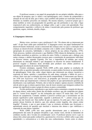 O professor assume o seu papel de pesquisador do seu próprio trabalho, olha para o
seu objeto de pesquisa, que é o aluno e sua aprendizagem, com o intuito de compreender a
situação da sua sala de aula, que é única, cujos conflitos não podem ser resolvidos através de
fórmulas ou modelos prescritos em manuais. Da mesma maneira, é possível propor que o
aluno também se torne um pesquisador de questões que são pertinentes à sua vida e fique
responsável pelo seu conhecimento, ao indagar sobre o quê e como está aprendendo. Esse
comportamento inquiridor e reflexivo do aluno é incentivado pela postura do professor que
questiona, sugere, estimula, desafia, elogia...


4. Linguagem e interesse


          Muitas vezes, ouvimos o que a professora S. diz: “Os alunos não se interessam por
nada”. O que fazer então para estimulá-los? A linguagem exerce um papel fundamental no
desenvolvimento intelectual, social e emocional das crianças uma vez que é a interação entre
crianças ao desenvolverem atividades conjuntas com o adulto como mediador, que ocorre a
apropriação de conceitos, habilidades e valores próprios da sua cultura (Vigotsky, 1978).
Neste processo, também está presente o que Bakhtin (1986) chama de dialogismo em que os
indivíduos assimilam as palavras e as ideias do outro. Enfim, é consenso que o diálogo com
outras crianças e adultos desencadeia recursos para a constituição do pensamento individual
ou discurso interno, segundo Vigotsky. Por isso, a importância da rodinha, que ocorre
diariamente na educação infantil e que desaparece no decorrer do ensino fundamental. É
possível resgatar a dinâmica desta atividade para produzir seus efeitos positivos na
aprendizagem de alunos do ensino fundamental.
          Existem estratégias, segundo Wells (2009, p.46), para ampliar as condições de
diálogo sobre as questões pensadas coletivamente, as quais podem favorecer as oportunidades
de aprendizagem. Entre elas, estão: eleger tópicos que interessem aos alunos; incentivar a
expressão de ideias, opiniões e experiências de cada aluno; estimular o hábito de ouvir e
criticar; fazer com que a avaliação seja uma tarefa compartilhada. É interessante que Dewey,
em 1938 (em Experience and Education), já propunha que houvesse a preocupação de
escolher temas que despertassem o interesse dos pupilos ou que apresentassem questões que
desafiassem a sua exploração. Portanto, não se trata de sempre e apenas ancorar o trabalho de
sala de aula no que os alunos querem fazer, mas de trazer assuntos que instiguem conhecê-los
porque são significativos para o grupo de alunos ou para a comunidade.
          Os dois professores reproduzem o que muitos outros comentam a respeito do descaso
de alguns alunos, senão todos, diante das atividades escolares, que são cumpridas por alguns
para se “verem livres daquilo” ou são rechaçadas por outros (“É muita mão, sora!”) que
deixam de completá-las. Contudo, também é possível verificar que o investimento em um
projeto significativo pode surpreender, segundo a professora D.: “...saíram coisas que eu
pensei que não fossem sair. Saiu melhor do que eu esperava. Eu acho que o fato é que eles
gostam dessas histórias de detetive, que eles adoram contar tragédia, eles amam contar
tragédia”. Portanto, o que se quer propor é que se retomem atividades que favoreçam o
aprendizado através de questões que suscitem o interesse dos alunos e que viabilizem a
expressão de suas ideias e opiniões.
          Wells (2009, p.48) traz uma questão determinante para o andamento e o
planejamento das aulas de qualquer disciplina e que, muitas vezes, devido às demandas do
cotidiano escolar, não é levada em consideração: ouvir. O professor precisa ouvir o que os
alunos têm a dizer para poder conhecê-los, questioná-los e levá-los a refletir sobre o que estão
aprendendo e a arriscarem-se a ir além dos seus conhecimentos. Assim como os alunos
 