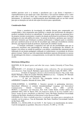 também precisam ouvir a si mesmos e perceberem que o que dizem é importante e
responsabilizarem-se por aquilo que é dito; além disso, é um exercício também ouvir o outro
para saber o que ele tem a dizer, que é uma postura que confere respeito à situação e aos
participantes. A valorização e o aperfeiçoamento dessa habilidade pode ser um fator crucial
para que as interações em sala de aula sejam favoráveis para o aprendizado.


Considerações finais


          Existe a premência da investigação do trabalho docente para compreender sua
complexidade e fazer proposições para qualificar a atuação dos profissionais da educação e
produzir resultados favoráveis ao aprendizado. O presente artigo mostra um panorama breve
da pesquisa iniciada recentemente a respeito da atuação profissional de professores de língua
portuguesa de uma rede pública de ensino. Ao pensar na docência, apostamos que é possível
identificar elementos que fortaleçam as práticas profissionais e indiquem quais os caminhos
para que o professor possa ser um ator do seu próprio agir, ainda que circunstâncias externas
adversas, que fogem da alçada do professor, façam parte do cotidiano escolar.
          A formação continuada e cooperativa tem sido um das possibilidades para que os
professores encontrem uma oportunidade de interação, de incorporação dos atributos, do
preparo e do esforço no sentido de qualificar a sua prática, conferindo-lhes autonomia para a
elaboração de um projeto pedagógico embasado no conhecimento e na produção de diversos
gêneros textuais. Espera-se que esta empreitada desafiadora repercuta diretamente no sucesso
de aprendizagem dos alunos e, consequentemente, na elevação dos índices de aproveitamento
escolar.


Referências bibliográficas
BAKTHIN, M. M. Speech genres and other late essays. Austin, University of Texas Press,
1986.
BRONCKART, J. P. Atividade de Linguagem, textos e discursos. Por um interacionismo
sócio-discursivo. Trad. Anna R. Machado e apoio técnico Péricles Cunha. SP: EDUC, 1999.
__________. Atividade de linguagem, discurso e desenvolvimento humano. Org. e trad. Anna
Rachel Machado e Maria de Lourdes Meirelles Matêncio [et al.]. – Campinas, SP: Mercado
de Letras – (Coleção idéias sobre linguagem), 2006.
  __________. O Agir nos Discursos. Das concepções teóricas às concepções dos
trabalhadores. Campinas: Mercado de Letras, 2008.

COOK-GUMPERZ, J.; GUMPERZ, J. Narrative accounts in gatekeeping interviews:
Intercultural differences or common misunderstandings? Language and Intercultural
Communication.          Oxford       University      Press,      2(1),      2002.    p.25-36.
DEWEY, J. Experience and Education, New York: Collier Books. (Collier edition first
published 1963), 1938. In: Buzzo, M.G. Os professores diante de um novo trabalho com a
leitura: modos de fazer semelhantes ou diferentes? (tese). São Paulo: Pontifícia Universidade
Católica de São Paulo, Handbook of Educational Action Research 2008.
LOUSADA, E.G. Entre o trabalho prescrito e o realizado: um espaço para a emergência do
trabalho real do professor. Tese de Doutorado. São Paulo: Pontifícia Universidade Católica
de São Paulo, 2006.
ROGER, J.-L.; RUELLAND, D. & CLOT, Y. De l’action à la transformation du métier :
l’activité enseignante au quotidien. Éducation et Sociétés, 19, 2007. p. 133-146.
 