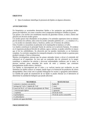 OBJETIVO
• Que el estudiante identifique la presencia de lípidos en algunos alimentos.
ANTECEDENTES
En bioquímica se acostumbra denominar lípidos a las sustancias que producen ácidos
grasos por hidrólisis, así como a muchos otros compuestos biológicos solubles en grasas.
Las grasas y los aceites son usualmente mezclas de glicéridos mixtos, es decir, ésteres del
glicerol con diversos ácidos grasos.
Los ácidos grasos más abundantes en las plantas y los animales superiores tiene un número
par de átomos de carbono, tales como los ácidos saturados palmítico (C 16 ) y esteárico ( C18
), y los ácidos no saturados oleico y linoleico, ambos con 18 átomos de carbono.
Estos 4 ácidos se encuentran en particular en la mantequilla la manteca y el sebo.
Los lípidos constituyen la principal fuente de calorías en la nutrición humana. Al oxidarse
en el organismo producen bióxido de carbono, agua y calorías; su poder calorífico es mayor
que el de los carbohidratos. Su absorción por las paredes intestinales es un fenómeno
complejo. La corriente sanguínea los transporta después a los tejidos donde se queman para
producir energía, o bien se almacenan.
Muchos investigadores piensan que las grasas saturadas tienen a elevar el contenido del
colesterol en el organismo. Se cree que un contenido alto de colesterol en la sangre
contribuye a endurecer las arterias y provocar enfermedades cardiacas; por lo tanto, se
procura sustituir grasa saturadas por aceite de maíz y cártamo, que contienen
principalmente ácidos oleico y linoleico.
Los lípidos se descomponen por el calor y se vuelven rancios por oxidación; en este
fenómeno los dobles enlaces se rompen, dando lugar a la formación de productos de olores
desagradables. Para evitar esto se pueden hidrogenar los aceites o agregarles antioxidantes.
La medida del grado de insaturación de un lípido se puede efectuar en el laboratorio al
determinar la cantidad de halógeno que puede adicionar.
MATERIAL SUSTANCIAS
1 cenicero o mortero con pistilo - Sudán III
1 jeringa de 5 ml o 1 pipeta de 5 ml - 1 nuez
6 vasos de No 0 o 6 vasos de precipitado de 50mL - 1 cacahuate
- 1 microscopio óptico - 1 aguacate
- 1 espátula - 20 ml de leche
- 6 portaobjetos - 10 ml de aceite comestible
- 6 cubreobjetos
1 pizeta con agua destilada
PROCEDIMIENTO
 