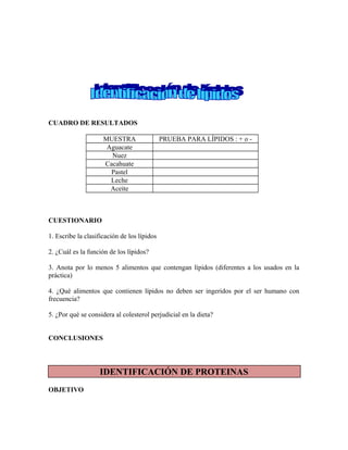 CUADRO DE RESULTADOS
MUESTRA PRUEBA PARA LÍPIDOS : + o -
Aguacate
Nuez
Cacahuate
Pastel
Leche
Aceite
CUESTIONARIO
1. Escribe la clasificación de los lípidos
2. ¿Cuál es la función de los lípidos?
3. Anota por lo menos 5 alimentos que contengan lípidos (diferentes a los usados en la
práctica)
4. ¿Qué alimentos que contienen lípidos no deben ser ingeridos por el ser humano con
frecuencia?
5. ¿Por qué se considera al colesterol perjudicial en la dieta?
CONCLUSIONES
IDENTIFICACIÓN DE PROTEINAS
OBJETIVO
 