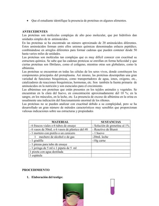 • Que el estudiante identifique la presencia de proteínas en algunos alimentos.
ANTECEDENTES
Las proteínas son moléculas complejas de alto peso molecular, que por hidrólisis dan
unidades simples de α- aminoácidos.
En las proteínas se ha encontrado un número aproximado de 20 aminoácidos diferentes.
Estos aminoácidos forman entre ellos uniones químicas denominadas enlaces peptídico,
combinándose en arreglos diferentes para formar cadenas que pueden contener desde 50
hasta varios miles de unidades.
Las proteínas son moléculas tan complejas que es muy difícil conocer con exactitud su
estructura química. Se sabe que las cadenas proteicas se enrollan en forma helicoidal y que
ciertas proteínas son fibrilares, como el colágeno, mientras otras son globulares, como la
albúmina.
Las proteínas se encuentran en todas las células de los seres vivos, donde constituyen los
componentes principales del protoplasma. Así mismo, las proteínas desempeñan una gran
variedad de funciones bioquímicas, como transportadores de agua, iones, oxígeno, etc.,
catalizadores de reacciones bioquímicas, hormonas, etc. Son también la fuente primaria de
aminoácidos en la nutrición y son esenciales para el crecimiento.
Las albúminas son proteínas que están presentes en los tejidos animales y vegetales. Se
encuentran en la clara del huevo, en concentración aproximadamente del 10 %; en la
sangre, en los músculos, en la leche, etc. La presencia de exceso de albúmina en la orina es
usualmente una indicación del funcionamiento anormal de los riñones.
Las proteínas no se pueden analizar con exactitud debido a su complejidad, pero se ha
desarrollado un gran número de métodos característicos muy sensibles que proporcionan
valiosas indicaciones sobre sus estructuras y propiedades
MATERIAL SUSTANCIAS
- 6 frascos viales o 6 tubos de ensaye - Solución de grenetina al 1%
- 6 vasos de 50mL o 6 vasos de plástico del #0 - Reactivo de Biuret
- 1 mortero con pistilo o un cenicero - 1 huevo
1 mechero de alcohol o de gas -20mL leche
- 1 gradilla -10g carne
- 1 pinzas para tubo de ensaye
- 1 jeringa de 5 ml o 1 pipeta de 5 ml
1 pizeta con agua destilada
1 espátula
PROCEDIMIENTO
1. Elaboración del testigo:
 
