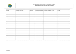 INSTITUCIÓN EDUCATIVA SAN JUAN BAUTISTA DE LA SALLE – ZIPAQUIRÀ
                                              FORMATO CONTROL PRACTICA EMPRESARIAL



Fecha     Actividad Asignada   No horas         Horas Acumuladas Actividad cumplida Si/No                   Firma




Anexo 4
 
