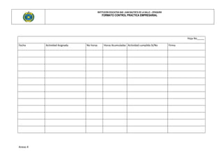INSTITUCIÓN EDUCATIVA SAN JUAN BAUTISTA DE LA SALLE – ZIPAQUIRÀ
                                              FORMATO CONTROL PRACTICA EMPRESARIAL




                                                                                                                    Hoja No_____

Fecha     Actividad Asignada   No horas         Horas Acumuladas Actividad cumplida Si/No                   Firma




Anexo 4
 
