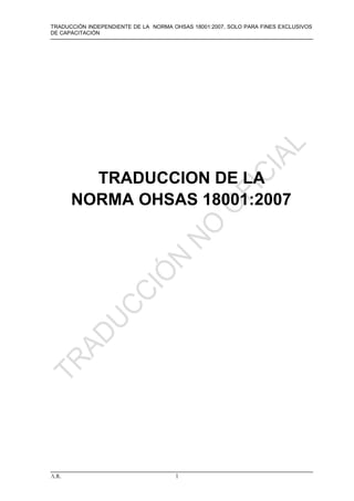 TRADUCCIÓN INDEPENDIENTE DE LA NORMA OHSAS 18001:2007, SOLO PARA FINES EXCLUSIVOS
DE CAPACITACIÓN




         TRADUCCION DE LA
       NORMA OHSAS 18001:2007




A.R.                                  1
 