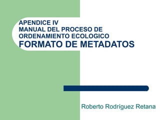 APENDICE IV MANUAL DEL PROCESO DE ORDENAMIENTO ECOLOGICO FORMATO DE METADATOS Roberto Rodríguez Retana 