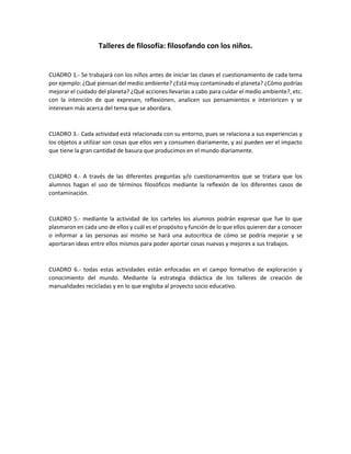 Talleres de filosofía: filosofando con los niños.
CUADRO 1.- Se trabajará con los niños antes de iniciar las clases el cuestionamiento de cada tema
por ejemplo: ¿Qué piensan del medio ambiente? ¿Está muy contaminado el planeta? ¿Cómo podrías
mejorar el cuidado del planeta? ¿Qué acciones llevarías a cabo para cuidar el medio ambiente?, etc.
con la intención de que expresen, reflexionen, analicen sus pensamientos e interioricen y se
interesen más acerca del tema que se abordara.
CUADRO 3.- Cada actividad está relacionada con su entorno, pues se relaciona a sus experiencias y
los objetos a utilizar son cosas que ellos ven y consumen diariamente, y así pueden ver el impacto
que tiene la gran cantidad de basura que producimos en el mundo diariamente.
CUADRO 4.- A través de las diferentes preguntas y/o cuestionamientos que se tratara que los
alumnos hagan el uso de términos filosóficos mediante la reflexión de los diferentes casos de
contaminación.
CUADRO 5.- mediante la actividad de los carteles los alumnos podrán expresar que fue lo que
plasmaron en cada uno de ellos y cuál es el propósito y función de lo que ellos quieren dar a conocer
o informar a las personas así mismo se hará una autocrítica de cómo se podría mejorar y se
aportaran ideas entre ellos mismos para poder aportar cosas nuevas y mejores a sus trabajos.
CUADRO 6.- todas estas actividades están enfocadas en el campo formativo de exploración y
conocimiento del mundo. Mediante la estrategia didáctica de los talleres de creación de
manualidades recicladas y en lo que engloba al proyecto socio educativo.
 