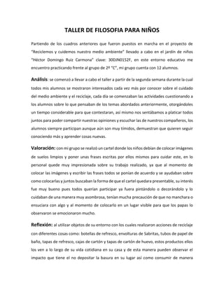 TALLER DE FILOSOFIA PARA NIÑOS
Partiendo de los cuadros anteriores que fueron puestos en marcha en el proyecto de
“Reciclemos y cuidemos nuestro medio ambiente” llevado a cabo en el jardín de niños
“Héctor Domingo Ruiz Carmona” clave: 30DJN0152F, en este entorno educativo me
encuentro practicando frente al grupo de 2º “C”, mi grupo cuenta con 12 alumnos.
Análisis: se comenzó a llevar a cabo el taller a partir de la segunda semana durante la cual
todos mis alumnos se mostraron interesados cada vez más por conocer sobre el cuidado
del medio ambiente y el reciclaje, cada día se comenzaban las actividades cuestionando a
los alumnos sobre lo que pensaban de los temas abordados anteriormente, otorgándoles
un tiempo considerable para que contestaran, así mismo nos sentábamos a platicar todos
juntos para poder compartir nuestras opiniones y escuchar las de nuestros compañeros, los
alumnos siempre participan aunque aún son muy tímidos, demuestran que quieren seguir
conociendo más y aprender cosas nuevas.
Valoración: con mi grupo se realizó un cartel donde los niños debían de colocar imágenes
de suelos limpios y poner unas frases escritas por ellos mismos para cuidar este, en lo
personal quede muy impresionada sobre su trabajo realizado, ya que al momento de
colocar las imágenes y escribir las frases todos se ponían de acuerdo y se ayudaban sobre
como colocarlas y juntos buscaban la forma de que el cartel quedara presentable, su interés
fue muy bueno pues todos querían participar ya fuera pintándolo o decorándolo y lo
cuidaban de una manera muy asombrosa, tenían mucha precaución de que no manchara o
ensuciara con algo y al momento de colocarlo en un lugar visible para que los papas lo
observaron se emocionaron mucho.
Reflexión: al utilizar objetos de su entorno con los cuales realizaron acciones de reciclaje
con diferentes cosas como: botellas de refresco, envolturas de Sabritas, tubos de papel de
baño, tapas de refresco, cajas de cartón y tapas de cartón de huevo, estos productos ellos
los ven a lo largo de su vida cotidiana en su casa y de esta manera pueden observar el
impacto que tiene el no depositar la basura en su lugar así como consumir de manera
 