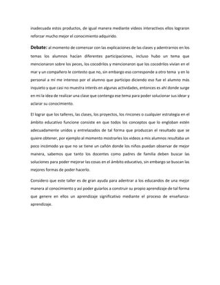 inadecuada estos productos, de igual manera mediante videos interactivos ellos lograron
reforzar mucho mejor el conocimiento adquirido.
Debate: al momento de comenzar con las explicaciones de las clases y adentrarnos en los
temas los alumnos hacían diferentes participaciones, incluso hubo un tema que
mencionaron sobre los peces, los cocodrilos y mencionaron que los cocodrilos vivían en el
mar y un compañero le contesto que no, sin embargo eso corresponde a otro tema y en lo
personal a mí me intereso por el alumno que participo diciendo eso fue el alumno más
inquieto y que casi no muestra interés en algunas actividades, entonces es ahí donde surge
en mi la idea de realizar una clase que contenga ese tema para poder solucionar sus idear y
aclarar su conocimiento.
El lograr que los talleres, las clases, los proyectos, los rincones o cualquier estrategia en el
ámbito educativo funcione consiste en que todos los conceptos que lo engloban estén
adecuadamente unidos y entrelazados de tal forma que produzcan el resultado que se
quiere obtener, por ejemplo al momento mostrarles los videos a mis alumnos resultaba un
poco incómodo ya que no se tiene un cañón donde los niños puedan observar de mejor
manera, sabemos que tanto los docentes como padres de familia deben buscar las
soluciones para poder mejorar las cosas en el ámbito educativo, sin embargo se buscan las
mejores formas de poder hacerlo.
Considero que este taller es de gran ayuda para adentrar a los educandos de una mejor
manera al conocimiento y así poder guiarlos a construir su propio aprendizaje de tal forma
que genere en ellos un aprendizaje significativo mediante el proceso de enseñanza-
aprendizaje.
 