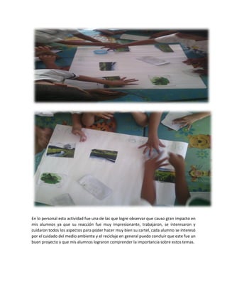 En lo personal esta actividad fue una de las que logre observar que causo gran impacto en
mis alumnos ya que su reacción fue muy impresionante, trabajaron, se interesaron y
cuidaron todos los aspectos para poder hacer muy bien su cartel, cada alumno se interesó
por el cuidado del medio ambiente y el reciclaje en general puedo concluir que este fue un
buen proyecto y que mis alumnos lograron comprender la importancia sobre estos temas.
 