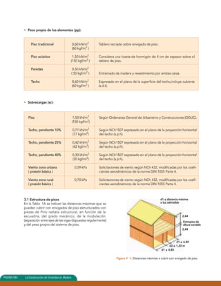 • Peso propio de los elementos (pp): 
Piso tradicional 0,60 kN/m2 Tablero terciado sobre envigado de piso. 
(60 kgf/m2 ) 
Piso acústico 1,50 kN/m2 Considera una loseta de hormigón de 4 cm de espesor sobre el 
(150 kgf/m2 ) tablero de piso. 
Paredes 0,50 kN/m2 
( 50 kgf/m2 ) Entramado de madera y revestimiento por ambas caras. 
Techo 0,60 kN/m2 Expresado en el plano de la superficie del techo,incluye cubierta 
(60 kgf/m2 ) (s.d.t). 
• Sobrecargas (sc): 
Piso 1,50 kN/m2 Según Ordenanza General de Urbanismo y Construcciones (OGUC). 
PAGINA 564 La Construcción de Viviendas en Madera 
(150 kgf/m2) 
Techo, pendiente 10% 0,77 kN/m2 Según NCh1507 expresado en el plano de la proyección horizontal 
(77 kgf/m2) del techo (s.p.h). 
Techo, pendiente 25% 0,42 kN/m2 Según NCh1507 expresado en el plano de la proyección horizontal 
(42 kgf/m2) del techo (s.p.h). 
Techo, pendiente 40% 0,30 kN/m2 Según NCh1507 expresado en el plano de la proyección horizontal 
(30 kgf/m2) del techo (s.p.h). 
Viento zona urbana 0,59 kPa Solicitaciones de viento según NCh 432, modificadas por los coefi- 
( presión básica ) cientes aerodinámicos de la norma DIN 1055 Parte 4. 
Viento zona rural 0,70 kPa Solicitaciones de viento según NCh 432, modificadas por los coefi- 
( presión básica ) cientes aerodinámicos de la norma DIN 1055 Parte 4. 
3.1 Estructura de pisos 
En la Tabla 1A se indican las distancias máximas que se 
pueden cubrir con envigados de piso estructurados con 
piezas de Pino radiata estructural, en función de la 
escuadría, del grado mecánico, de la modulación 
(separación entre ejes de las vigas dispuestas regularmente) 
y del peso propio del sistema de piso. 
d1 < distancia máxima 
o luz admisible 
2,44 
Entrepiso de 
altura variable 
2,44 
d2 < 1,20 m 
d1 < 4,80 
d1 < 4,80 
Figura V- 1: Distancias máximas a cubrir con envigado de piso. 
 