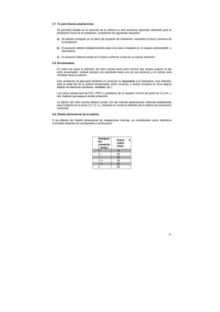 21
2.7. Te para futuras ampliaciones.
Se permitirá instalar en el recorrido de la cañería un solo accesorio taponado destinado para la
ampliación futura de la instalación, cumpliendo los siguientes requisitos:
a) Se deberá consignar en el plano del proyecto de instalación, indicando el futuro consumo de
la ampliación.
b) El accesorio deberá obligatoriamente estar a la vista e instalado en un espacio semicubierto o
descubierto.
c) El accesorio deberá constar en el plano conforme a obra en su exacta ubicación.
2.8. Encamisados.
En todos los casos el diámetro del caño camisa será como mínimo dos rangos superior al del
caño encamisado, contará siempre con pendiente hacia uno de sus extremos y en ambos será
ventilado hacia el exterior.
Esta ventilación se ejecutará mediante un conducto no degradable a la intemperie, cuyo diámetro
será la mitad del de la cañería encamisada; dicho conducto o venteo rematará en zona segura
alejado de aberturas (ventanas, ventiletes, etc.)
Los caños camisa será de PVC, PRFV o polietileno de un espesor mínimo de pared de 2,3 mm, u
otro material que asegure similar protección.
La fijación del caño camisa deberá cumplir con las mismas separaciones máximas establecidas
para la fijación en el punto 2.2.1.3. c), tomando en cuenta el diámetro de la cañería de conducción
contenida.
2.9. Diseño dimensional de la cañería.
A los efectos del Diseño dimensional de instalaciones internas, se considerarán como diámetros
nominales estándar los consignados a continuación:
Designac
ión
comercia
l (pulg.)
Acero ó
cobre
(mm)
½ 14
¾ 20
1 25
1 ¼ 32
1 ½ 40
2 50
 