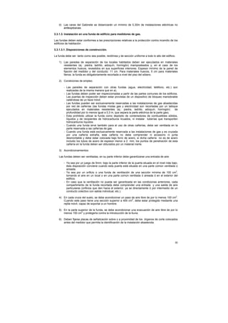 30
d) Las caras del Gabinete se distanciarán un mínimo de 0,30m de instalaciones eléctricas no
antiexplosivas.
3.3.1.3. Instalación en una funda de edificio para medidores de gas.
Las fundas deben estar conformes a las prescripciones relativas a la protección contra incendio de los
edificios de habitación .
3.3.1.3.1. Disposiciones de construcción.
La funda debe ser tanto como sea posible, rectilínea y de sección uniforme a todo lo alto del edificio.
1) Las paredes de separación de los locales habitados deben ser ejecutados en materiales
resistentes (ej.: piedra, ladrillo, adoquín, hormigón) mamposteados y, en el caso de los
elementos huecos, revestidos en sus superficies interiores. Espesor mínimo de la pared de
fijación del medidor y del conducto: 11 cm. Para materiales huecos, 5 cm para materiales
llenos. la funda es obligatoriamente recortada a nivel del piso del sótano.
2) Condiciones de empleo.
- Las paredes de separación con otras fundas (agua, electricidad, teléfono, etc.) son
realizadas de la misma manera que en a).
- Las fundas deben poder ser inspeccionadas a partir de las partes comunes de los edificios.
Las puertas de inspección deben estar provistas de un dispositivo de bloqueo maniobrable
valiéndose de un llave móvil.
- Las fundas pueden ser exclusivamente reservadas a las instalaciones de gas abastecidas
por red de cañerías (las fundas mixtas gas y electricidad son recortadas por un tabique
ejecutados en materiales resistentes (ej.: piedra, ladrillo, adoquín, hormigón) de
profundidad por lo menos igual a 0,3 m, que separa la parte eléctrica de la parte gas).
- Esta prohibido utilizar la funda como depósito de contenedores de combustibles sólidos,
líquidos y de recipientes de hidrocarburos licuados, ni instalar tuberías que transporten
hidrocarburos líquidos.
- Cuando una funda sirve también para el uso de otras cañerías, debe ser ventilada en la
parte reservada a las cañerías de gas.
- Cuando una funda está exclusivamente reservada a las instalaciones de gas y es cruzada
por una cañería extraña, esta cañería no debe comprender ni accesorio ni junta
desmontable y debe estar colocada bajo forro de acero, si dicha cañería no es de acero
incluido los tubos de acero de espesor menor a 2 mm, los puntos de penetración de esta
cañería en la funda deben ser obturados por un material inerte.
3) Acondicionamientos:
Las fundas deben ser ventiladas, en su parte inferior debe garantizarse una entrada de aire:
- Ya sea por un juego de 5mm. bajo la parte inferior de la puerta situada en el nivel más bajo,
ésta disposición conviene cuando esta puerta está situada en una parte común ventilada o
aireada.
- Ya sea por un orificio o una funda de ventilación de una sección mínima de 100 cm2
,
tomando el aire en un local o en una parte común ventilada ó aireada ó en el exterior del
edificio.
- En caso que la ventilación no pueda ser garantizada en las condiciones anteriores, cada
compartimento de la funda recortada debe comprender una entrada y una salida de aire
particulares (orificios que den hacia el exterior, ya se directamente ó por intermedio de un
conducto colectivo con salida individual, etc.).
4) En cada cruce del suelo, se debe acondicionar un paso de aire libre de por lo menos 100 cm2
.
Cuando este paso tiene una sección superior a 400 cm2
, debe estar protegido mediante una
rejilla móvil, capaz de soportar a un hombre.
5) En la parte superior de la funda, se debe acondicionar una evacuación de aire libre de por lo
menos 150 cm2
y protegerla contra la introducción de la lluvia.
6) Deben fijarse placas de señalización sobre o a proximidad de los órganos de corte colocados
antes del medidor que permita la identificación de la instalación abastecida.
 