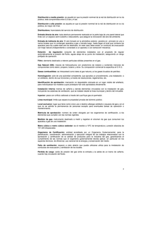4
Distribución a media presión: es aquella en que la presión nominal de la red de distribución en la vía
pública, está comprendida entre 0,5 bar y 4 bar.
Distribución a alta presión: es aquella en que la presión nominal de la red de distribución en la vía
pública, es mayor de 4 bar.
Distribuidora: licenciataria del servicio de distribución.
Entrada directa de aire: toda abertura permanente realizada en la parte baja de una pared lateral que
linde con un espacio semi-cubierto o descubierto, que asegure la renovación del aire del ambiente.
Entrada de indirecta de aire: El aire tomado en la atmósfera exterior, penetra en principio en uno o
varios locales que no contengan aparatos a gas y transita luego hasta llegar al local que contiene los
aparatos para los cuales éste aire es destinado, en este caso debe existir un conducto de evacuación
con tiraje natural (independiente o conectado a un aparato) o con extracción mecánica.
Estación de regulación: conjunto de elementos instalados con el propósito de regular
automáticamente la presión del fluido, aguas abajo de su punto de instalación, asegurando un rango
prefijado de operación.
Filtro: elemento destinado a retener partículas sólidas presentes en el gas.
Gas Natural (GN): mezcla de hidrocarburos con predominio de metano y contenido menores de
componentes como etano, propano, butano y otros. Su composición comercial la especifica el E.R.G..
Gases combustibles: se interpretará como tales al gas natural y a los gases licuados de petróleo.
Homologación: acto de una autoridad competente, que aprueba un procedimiento, una instalación, o
un artefacto, dentro de sus funciones y a través de resoluciones, reglamentos, etc.
Identificación de aprobación: marcación no degradable colocada en un lugar visible del artefacto,
para individualizar los modelos cuyos prototipos han sido aprobados oficialmente.
Instalación interna: tramos de cañería y demás elementos vinculados con la instalación de gas,
incluyendo los sistemas de ventilación, que se instalan desde la línea municipal y dentro del inmueble.
Inyector: pieza con orificio calibrado a través del cual fluye gas al quemador.
Línea municipal: límite que separa la propiedad privada del dominio público.
Local exclusivo: lugar que tiene como único uso o destino albergar artefacto o equipos de gas y en el
que no se admite la permanencia de personas excepto para eventuales tareas de operación o
mantenimiento.
Matrícula de aprobación: número de orden otorgado por los organismos de certificación, a los
elementos que cumplen con las normas vigentes.
Medidor de gas: instrumento destinado a medir y registrar el volumen de gas que consumen los
aparatos a gas de una instalación.
Metro cúbico o metro cúbico estándar: es el medido a 15ºC de temperatura y presión absoluta de
101,325 kilopascales.
Organismo de Certificación: entidad acreditada por un Organismo Gubernamental. para la
planificación, coordinación, administración y ejecución integral de los trabajos relacionados con la
aprobación y certificación de la calidad de productos para la industria del gas, garantizando el
cumplimiento de las normas que el organismo gubernamental decida aplicar, en particular en los
aspectos técnicos, de eficiencia, uso racional de la energía y conservación del medio.
Patio de ventilación: espacio a cielo abierto que puede utilizarse utiliza para la iinstalación de
conductos de evacuación y ventilación de los locales.
Pérdida de carga: caída de presión del gas entre la entrada y la salida de un tramo de cañería,
cuando hay circulación del fluido.
 