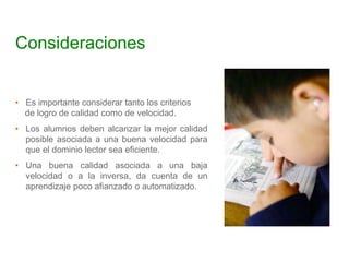 Consideraciones
• Es importante considerar tanto los criterios
de logro de calidad como de velocidad.
• Los alumnos deben alcanzar la mejor calidad
posible asociada a una buena velocidad para
que el dominio lector sea eficiente.
• Una buena calidad asociada a una baja
velocidad o a la inversa, da cuenta de un
aprendizaje poco afianzado o automatizado.
 