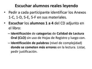 Escuchar alumnos reales leyendo
• Pedir a cada participante identificar los Anexos
1-C, 1-D, 5-E, 5-F en sus materiales.
• Escuchar los alumnos 1 a 4 del CD adjunto en
el libro:
– Identificación de categorías de Calidad de Lectura
Oral (CLO) sin uso de Hojas de Registro y luego con.
– Identificación de palabras (nivel de complejidad)
donde se cometen más errores en la lectura. Listar,
pedir justificación.
 