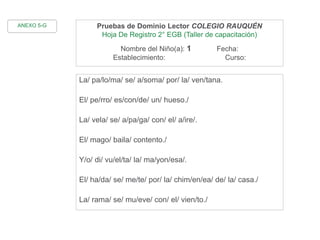 Pruebas de Dominio Lector COLEGIO RAUQUÉN
Hoja De Registro 2° EGB (Taller de capacitación)
Nombre del Niño(a): 1 Fecha:
Establecimiento: Curso:
La/ pa/lo/ma/ se/ a/soma/ por/ la/ ven/tana.
El/ pe/rro/ es/con/de/ un/ hueso./
La/ vela/ se/ a/pa/ga/ con/ el/ a/ire/.
El/ mago/ baila/ contento./
Y/o/ di/ vu/el/ta/ la/ ma/yon/esa/.
El/ ha/da/ se/ me/te/ por/ la/ chim/en/ea/ de/ la/ casa./
La/ rama/ se/ mu/eve/ con/ el/ vien/to./
ANEXO 5-G
 