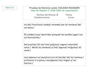 Pruebas de Dominio Lector COLEGIO RAUQUÉN
Hoja De Registro 3° EGB (Taller de capacitación)
Nombre del Niño(a): 2 Fecha:
Establecimiento: Curso:
Un día/ Fran/cisco/ estaba/ mirando/ por la/ ventana/ de/
su/ pieza./
Él/ estaba/ muy/ abu/rrido/ porque/ no/ po/día/ jugar/ con
su/ herma/nito./
De/ pro/nto/ él/ vio/ tres/ pá/jaros/ negros/ volan/do/
cerca./ Abrió/ la/ ventana/ y/ tiró/ algunas/ mi/guitas/ al/
suelo./
Los/ pájaros/ se/ para/ron/ en/ el/ bor/de/ de/ la/ ventana,/
en/traron/ a la pieza,/ reco/gieron/ las/ migas/ y/ se/
fue/ron./
ANEXO 5-G
 