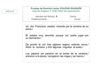 Pruebas de Dominio Lector COLEGIO RAUQUÉN
Hoja De Registro 3° EGB (Taller de capacitación)
Nombre del Niño(a): 4 Fecha:
Establecimiento: Curso:
Un día Francisco estaba mirando por la ventana de su
pieza./
Él estaba muy aburrido porque no/ podía jugar con
su hermanito./
De pronto él vio/ tres pájaros negros volando cerca./
Abrió la ventana y tiró/ algunas miguitas al suelo./
Los pájaros se/ pararon en el borde de la ventana,/
entraron a la pieza,/ recogieron las migas y se fueron./
ANEXO 4B
 