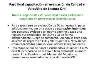 Paso final capacitación en evaluación de Calidad y
Velocidad de Lectura Oral
• Para capacitarse en evaluación de DL es necesario pasar
adicionalmente, por una etapa de evaluación inter-juez:
dos personas evalúan a un mismo alumno y cada una
registra sus resultados de CLO y VLO en forma
independiente. Luego se comparan. Cuando se llega a un
acuerdo de registro en CLO y VLO superior al 90% ambos
están capacitados para ser evaluadores independientes.
• Esta etapa se puede hacer escuchando a los niños 11 a 25
del CD incorporado en el libro o bien evaluando alumnos
reales. En el Cuadro ... del Manual del Monitor se
presentan los resultados de cada alumno del CD.
No es el objetivo de este Taller dejar a cada participante
capacitado en como evaluar Dominio Lector.
 